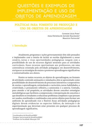 EXEMPLOS
                                     QUESTÕES E EXEMPLOS DE
                                    IMPLEMENTAÇÃO
                                    IMPLEMENTAÇÃO E USO DE
                                    OBJETOS DE APRENDIZAGEM
                                    POLÍTICAS PARA FOMENTO DE PRODUÇÃO E
                                    POLÍTICAS PAR FOMENT
                                               ARA   MENTO    PR
                                               OBJETOS   APRENDIZA
                                                           RENDIZAGEM
                                       USO DE OBJETOS DE APRENDIZAGEM
                            ○   ○   ○   ○   ○   ○   ○       ○       ○       ○       ○       ○       ○       ○       ○       ○       ○       ○       ○       ○       ○       ○       ○       ○       ○       ○       ○       ○       ○       ○       ○       ○       ○       ○       ○       ○       ○       ○       ○




                                                                                                                                                                                     Carmem Lúcia Prata1
                                                                                                                                                                    Anna Christina de Azevedo Nascimento2
                                                                                                                                                                                      Maurício Pietrocola3


                              In
                            1 Introdução


                                   Atualmente, programas e ações governamentais têm sido pensados
                            e implantados com o intuito de incluir as escolas digitalmente e, nesse
                            cenário, novas e ricas oportunidades pedagógicas surgem com a
                            possibilidade de uso de recursos digitais atraentes para as atividades
                            curriculares. Esses recursos oportunizam aos professores, em uma
                            conveniência orientada pela atividade pedagógica em desenvolvimento,
                            enriquecer as estratégias de ensino e promover aprendizagens significativas
                            e contextualizadas aos alunos.

                                   Dentre os tantos recursos, os objetos de aprendizagem, no formato
                            de atividades contendo animações e simulações, têm se apresentado como
                            possibilidades de desenvolvimento de processos interativos e cooperativos
                            de ensino e aprendizagem, estimulando o raciocínio, novas habilidades, a
                            criatividade, o pensamento reflexivo, a autonomia e a autoria. Contudo,
                            para atender a tal propósito, as atividades devem conceber estratégias
                            metodológicas que facilitem a compreensão e interpretação de conceitos e
                            que desafiem os estudantes a solucionar problemas complexos e que possam
                            ser usados, reutilizados e combinados com outros objetos para formar um
                            ambiente de aprendizado rico e flexível. Essas atividades pedagógicas
                            digitais devem evidenciar os aspectos lúdicos, de interação e de
                            experimentação que deveriam estar presentes em qualquer processo de
                            aprendizagem significativa.

                            1
                              Coordenadora do Rived/Seed/MEC
                            2
                              Designer instrucional do Rived/Seed/MEC
                            3
                              Professor da Faculdade Educação USP
○   ○   ○   ○   ○   ○   ○   ○   ○   ○   ○   ○   ○   ○   ○       ○       ○       ○       ○       ○       ○       ○       ○       ○       ○       ○       ○       ○       ○       ○       ○       ○       ○       ○       ○       ○       ○       ○       ○       ○       ○       ○       ○       ○       ○       ○       ○   ○   ○   ○   ○   ○   ○




                                                                                                                                                                                                                                                                                                                    107
 
