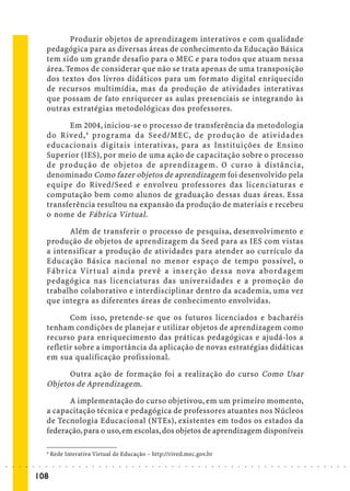 Produzir objetos de aprendizagem interativos e com qualidade
                             pedagógica para as diversas áreas de conhecimento da Educação Básica
                             tem sido um grande desafio para o MEC e para todos que atuam nessa
                             área. Temos de considerar que não se trata apenas de uma transposição
                             dos textos dos livros didáticos para um formato digital enriquecido
                             de recursos multimídia, mas da produção de atividades interativas
                             que possam de fato enriquecer as aulas presenciais se integrando às
                             outras estratégias metodológicas dos professores.

                                   Em 2004, iniciou-se o processo de transferência da metodologia
                             do Rived, 4 programa da Seed/MEC, de produção de ativ idades
                             educacionais digitais interativas, para as Instituições de Ensino
                             Superior (IES), por meio de uma ação de capacitação sobre o processo
                             de produção de objetos de aprendizagem. O curso à distância,
                             denominado Como fazer objetos de aprendizagem foi desenvolvido pela
                             equipe do Rived/Seed e envolveu professores das licenciaturas e
                             computação bem como alunos de graduação dessas duas áreas. Essa
                             transferência resultou na expansão da produção de materiais e recebeu
                             o nome de Fábrica Virtual .

                                   Além de transferir o processo de pesquisa, desenvolvimento e
                             produção de objetos de aprendizagem da Seed para as IES com vistas
                             a intensificar a produção de atividades para atender ao currículo da
                             Educação Básica nacional no menor espaço de tempo possível, o
                             Fábrica Virtual ainda prevê a inserção dessa nova abordagem
                             pedagógica nas licenciaturas das universidades e a promoção do
                             trabalho colaborativo e interdisciplinar dentro da academia, uma vez
                             que integra as diferentes áreas de conhecimento envolvidas.

                                    Com isso, pretende-se que os futuros licenciados e bacharéis
                             tenham condições de planejar e utilizar objetos de aprendizagem como
                             recurso para enriquecimento das práticas pedagógicas e ajudá-los a
                             refletir sobre a importância da aplicação de novas estratégias didáticas
                             em sua qualificação profissional.

                                   Outra ação de formação foi a realização do curso Como Usar
                             Objetos de Aprendizagem.

                                   A implementação do curso objetivou, em um primeiro momento,
                             a capacitação técnica e pedagógica de professores atuantes nos Núcleos
                             de Tecnologia Educacional (NTEs), existentes em todos os estados da
                             federação, para o uso, em escolas, dos objetos de aprendizagem disponíveis

                             4
                                 Rede Interativa Virtual de Educação – http://rived.mec.gov.br
○   ○   ○   ○   ○   ○    ○   ○    ○   ○   ○   ○   ○   ○   ○   ○   ○   ○   ○   ○   ○   ○   ○   ○   ○   ○   ○   ○   ○   ○   ○   ○   ○   ○   ○   ○   ○   ○   ○   ○   ○   ○   ○   ○   ○   ○   ○   ○   ○   ○   ○   ○   ○




                        108
 