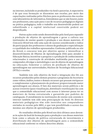 na internet, incluindo os produzidos via Seed e parcerias. A expectativa
                            é de que essa formação se dissemine nas escolas, por meio das
                            capacitações realizadas pelos Núcleos para os professores das escolas
                            com laboratórios de informática. Entendemos que se não houver, junto
                            aos professores, uma ação para o uso de recursos pedagógicos digitais
                            na prática pedagógica, todo o trabalho ora desenvolvido poderá ser
                            subut ilizado e o ca pital intele c tual const r uído po de rá se r
                            desperdiçado.

                                   Outras ações estão sendo desenvolvidas pela Seed para expandir
                            a produção de objetos de aprendizagem e gerar a cultura nas
                            instituições de ensino quanto à produção e uso desses materiais. O
                            Concurso Rived tem sido uma ação de sucesso considerando o índice
                            de participação dos professores e alunos da graduação e especialização
                            e a qualidade dos trabalhos apresentados. Conforme publicado no site
                            do Rived, o concurso tem por objet ivo apoiar e intensificar o
                            desenvolvimento de Objetos de Aprendizagem (OA) para atender à
                            Educação Básica; incentivar a pesquisa e a produção de conhecimentos
                            relacionados à construção de atividades multimídia para o uso no
                            computador; divulgar a metodologia e uso de objetos de aprendizagem
                            na e ducação; fome ntar a c ultura de pro dução de objetos de
                            aprendizagem nas universidades, Núcleos de Tecnologia Educacional
                            (NTEs) e escolas.

                                  Também tem sido objetivo da Seed a integração dos OA aos
                            recursos produzidos pelos demais projetos e programas da Secretaria
                            como vídeos, áudios, textos e demais recursos que possam enriquecer
                            e complementar o planejamento do professor proporcionando maior
                            aprendizagem aos alunos. O fato dos materiais serem públicos e de
                            acesso irrestrito (para visualização, download e reutilização) faz com
                            que a comunidade educacional com acesso à internet possa ter os
                            mate r iais de for ma est r uturada e garant ida por p adrões de
                            catalogação. O atendimento às instituições de ensino sem conexão à
                            internet também tem sido uma preocupação da Seed. Os diversos
                            mate r iais pedagóg icos têm s ido inse r idos nos computadores
                            enviados às escolas pelo MEC, o que tem possibilitado o acesso das
                            mesmas aos objetos de aprendizagem produzidos.

                                   Os resultados obtidos pelo Rived nos dois últimos anos devem-
                            se às ações da Seed de formação para a produção e uso desses materiais
                            bem como a adoção de política estruturada de investimento e
                            distr ibuição dos objetos de aprendizagem para a comunidade
                            educacional conforme os relatos descritos abaixo.
○   ○   ○   ○   ○   ○   ○   ○   ○   ○   ○   ○   ○   ○   ○   ○   ○   ○   ○   ○   ○   ○   ○   ○   ○   ○   ○   ○   ○   ○   ○   ○   ○   ○   ○   ○   ○   ○   ○   ○   ○   ○   ○   ○   ○   ○   ○   ○   ○   ○   ○   ○   ○




                                                                                                                                                                                        109
 