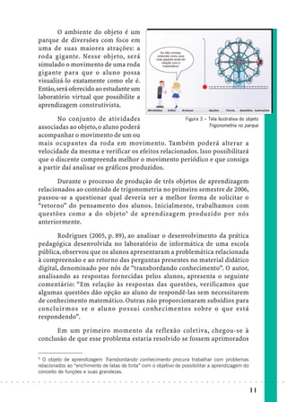 O ambiente do objeto é um
                            parque de diversões com foco em
                            uma de suas maiores atrações: a
                            roda gigante. Nesse objeto, será
                            simulado o movimento de uma roda
                            gigante para que o aluno possa
                            visualizá-lo exatamente como ele é.
                            Então, será oferecido ao estudante um
                            laboratório virtual que possibilite a
                            aprendizagem construtivista.

                                   No conjunto de atividades                    Figura 3 – Tela ilustrativa do objeto
                            associadas ao objeto, o aluno poderá                           Trigonometria no parque
                            acompanhar o movimento de um ou
                            mais ocupantes da roda em movimento. Também poderá alterar a
                            velocidade da mesma e verificar os efeitos relacionados. Isso possibilitará
                            que o discente compreenda melhor o movimento periódico e que consiga
                            a partir daí analisar os gráficos produzidos.

                                   Durante o processo de produção de três objetos de aprendizagem
                            relacionados ao conteúdo de trigonometria no primeiro semestre de 2006,
                            passou-se a questionar qual deveria ser a melhor forma de solicitar o
                            “retorno” do pensamento dos alunos. Inicialmente, trabalhamos com
                            questões como a do objeto 9 de aprendizagem produzido por nós
                            anteriormente.

                                   Rodrigues (2005, p. 89), ao analisar o desenvolvimento da prática
                            pedagógica desenvolvida no laboratório de informática de uma escola
                            pública, observou que os alunos apresentaram a problemática relacionada
                            à compreensão e ao retorno das perguntas presentes no material didático
                            digital, denominado por nós de “transbordando conhecimento”. O autor,
                            analisando as respostas fornecidas pelos alunos, apresenta o seguinte
                            comentário: “Em relação às respostas das questões, verificamos que
                            algumas questões dão opção ao aluno de respondê-las sem necessitarem
                            de conhecimento matemático. Outras não proporcionaram subsídios para
                            concluirmos se o aluno possui conhecimentos sobre o que está
                            respondendo”.

                                  Em um primeiro momento da reflexão coletiva, chegou-se à
                            conclusão de que esse problema estaria resolvido se fossem aprimorados

                            9
                              O objeto de aprendizagem Transbordando conhecimento procura trabalhar com problemas
                            relacionados ao “enchimento de latas de tinta” com o objetivo de possibilitar a aprendizagem do
                            conceito de funções e suas grandezas.
○   ○   ○   ○   ○   ○   ○   ○   ○   ○   ○   ○   ○   ○   ○   ○   ○   ○   ○   ○   ○   ○   ○   ○   ○   ○   ○   ○   ○   ○   ○   ○   ○   ○   ○   ○   ○   ○   ○   ○   ○   ○   ○   ○   ○   ○   ○   ○   ○   ○   ○   ○   ○




                                                                                                                                                                                        11
 