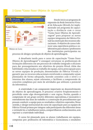 2 Curso “Como Fazer Objetos de Aprendizagem”
                               Curs
                                urso       Faze Objetos
                                            azer bjet           ndizagem


                                                                       Dando início ao programa de
                                                                expansão da Rede Interativa Virtu-
                                                                al de Educação (Rived), foi imple-
                                                                mentado um programa de capaci-
                                                                tação a distância com o curso
                                                                “Como fazer Objetos de Aprendi-
                                                                zagem” para preparar as novas
                                                                equipes integrantes da Fábrica Vir-
                                                                tual na construção dos recursos edu-
                                                                cacionais. O objetivo do curso é ofe-
                                                                recer uma experiência prática e co-
                        Módulo do Curso                         laborativa para alunos e professores
                                                                das instituições participantes no
                           processo de design e produção de objetos de aprendizagem.

                                    A desafiante tarefa para o curso de capacitação “Como Fazer
                             Objetos de Aprendizagem” é conseguir estruturar os profissionais de
                             formações diferentes em um processo de trabalho integrado e eficiente
                             para dar prosseguimento aos objetivos do projeto Rived. Além das
                             habilidades relacionadas ao trabalho de equipe, outra preocupação para
                             as novas equipes de produção, denominadas de Fábrica Virtual, é
                             garantir que os recursos educacionais envolvendo o computador sejam
                             planejados de forma adequada, fazendo conexões com o nível e o
                             interesse dos alunos, sejam relevantes, e facilitem a compreensão de
                             conceitos complexos por meio de atividades que utilizem o potencial
                             da informática.

                                    A criatividade é um componente importante no desenvolvimento
                             de objetos de aprendizagem. O processo criativo freqüentemente é
                             percebido como algo desorganizado e sem regras. Porém, quando a
                             composição de um grupo envolve diferentes especialistas, é necessário o
                             entendimento das fases de trabalho e a construção de procedimentos que
                             possam conduzir a equipe para os resultados e objetivos esperados. Nesse
                             sentido, o design instrucional do curso de capacitação para as equipes da
                             Fábrica Virtual primou por integrar cada participante das diferentes áreas
                             e estimulá-los a trabalharem juntos, compartilharem conhecimentos, sem
                             reprimir a criatividade individual.

                                  O curso foi planejado para os alunos trabalharem em equipes,
                             compostas por: professores de Informática e Licenciatura; e estudantes
○   ○   ○   ○   ○   ○    ○   ○   ○   ○   ○   ○   ○   ○   ○   ○   ○   ○   ○   ○   ○   ○   ○   ○   ○   ○   ○   ○   ○   ○   ○   ○   ○   ○   ○   ○   ○   ○   ○   ○   ○   ○   ○   ○   ○   ○   ○   ○   ○   ○   ○   ○   ○




                        110
 