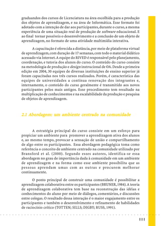 graduandos dos cursos de Licenciatura na área escolhida para a produção
                            dos objetos de aprendizagem, e na área de Informática. Esse formato foi
                            adotado com a intenção de dar aos participantes, durante o curso, a mesma
                            experiência de uma situação real de produção de software educacional. E
                            ao final tornar possíveis o desenvolvimento e a conclusão de um objeto de
                            aprendizagem, no formato de uma atividade multimídia interativa.

                                   A capacitação é oferecida a distância, por meio de plataforma virtual
                            de aprendizagem, com duração de 17 semanas, com todo o material didático
                            acessado via Internet. A equipe do RIVED é responsável pelo planejamento,
                            coordenação, e tutoria dos alunos do curso. O conteúdo do curso consiste
                            na metodologia de produção e design instrucional de OA. Desde a primeira
                            edição em 2004, 30 equipes de diversas instituições de ensino superior já
                            foram capacitadas nos três cursos realizados. Porém, é característica das
                            equipes de universidades a contínua renovação dos integrantes e,
                            internamente, o conteúdo do curso geralmente é transmitido aos novos
                            participantes pelos mais antigos. Esse procedimento tem resultado na
                            multiplicação de conhecimentos e na escalabilidade da produção e pesquisa
                            de objetos de aprendizagem.



                                  ordage
                                    dagem:    ambie
                                                bien ce            com
                                                                    omunidade
                            2.1 Abordagem: um ambiente centrado na comunidade


                                   A estratégia principal do curso consiste em um esforço para
                            propiciar um ambiente para promover a aprendizagem ativa dos alunos
                            e, ao mesmo tempo, provocar a sensação de união e compartilhamento
                            de algo entre os participantes. Essa abordagem pedagógica toma como
                            referência o conceito de ambiente centrado na comunidade utilizado por
                            Bransford et al. (2000). Segundo esses autores, identifica-se essa
                            abordagem no grau de importância dada à comunidade em um ambiente
                            de aprendizagem e na forma como esse ambiente possibilita que as
                            pessoas aprendam umas com as outras e procurem melhorar
                            continuamente.

                                   O ponto principal de construir uma comunidade é possibilitar a
                            aprendizagem colaborativa entre os participantes (BRUNER, 1984). A teoria
                            de aprendizagem colaborativa tem base na reconstrução das idéias e
                            conhecimentos do aluno por meio de diálogos, comentários, e discussões
                            entre colegas. O resultado dessa interação é o maior engajamento entre os
                            participantes e também o desenvolvimento e refinamento de habilidades
                            de raciocínio crítico (TOTTEN; SILLS; DIGBY; RUSS, 1991).
○   ○   ○   ○   ○   ○   ○   ○   ○   ○   ○   ○   ○   ○   ○   ○   ○   ○   ○   ○   ○   ○   ○   ○   ○   ○   ○   ○   ○   ○   ○   ○   ○   ○   ○   ○   ○   ○   ○   ○   ○   ○   ○   ○   ○   ○   ○   ○   ○   ○   ○   ○   ○




                                                                                                                                                                                        111
 