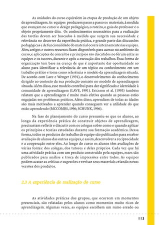 As unidades do curso equivalem às etapas de produção de um objeto
                            de aprendizagem. As equipes produzem passo a passo os materiais, à medida
                            que avançam no curso: o design pedagógico, o roteiro, o guia do professor e o
                            objeto propriamente dito. Os conhecimentos necessários para a realização
                            das tarefas devem ser buscados à medida que surgem sua necessidade e
                            relevância no decorrer da experiência prática, e grande parte das discussões
                            pedagógicas e de funcionalidade do material ocorre internamente nas equipes.
                            Sites, artigos e outros recursos ficam disponíveis para acesso no ambiente do
                            curso, e aplicações de conceitos e princípios são discutidos no fórum entre as
                            equipes e os tutores, durante e após a execução dos trabalhos. Essa forma de
                            organização tem base na crença de que é importante dar oportunidade ao
                            aluno para identificar a relevância de um tópico ou conhecimento em um
                            trabalho prático e toma como referência o modelo da aprendizagem situada.
                            De acordo com Lave e Wenger (1991), o desenvolvimento do conhecimento
                            dirigido ao contexto da sua produção consiste no modelo de aprendizagem
                            situada. Além disso, esse modelo contribui para dar significado e identidade à
                            comunidade de aprendizagem (LAVE, 1991). Ericsson et al. (1993) também
                            relatam que a aprendizagem é muito mais efetiva quando as pessoas estão
                            engajadas em problemas práticos. Além disso, aprendizes de todas as idades
                            são mais motivados a aprender quando conseguem ver a utilidade do que
                            estão aprendendo (MCCOMBS, 1996; SCHUNK, 1996).

                                   Na fase de planejamento do curso presumiu-se que os alunos, ao
                            longo da experiência prática de construir objetos de aprendizagem,
                            precisariam refletir e discutir com os colegas sobre como e quando aplicar
                            os princípios e teorias estudadas durante sua formação acadêmica. Dessa
                            forma, todos os produtos do trabalho de equipe são publicados para receber
                            avaliação de alunos das outras equipes, e assim, desenvolver a reciprocidade
                            e a cooperação entre eles. Ao longo do curso os alunos têm avaliações de
                            várias fontes: dos colegas, dos tutores e deles próprios. Cada vez que há
                            uma atividade prática com um produto construído pela equipes, esses são
                            publicados para análise e troca de impressões entre todos. As equipes
                            podem acatar as críticas e sugestões e revisar seus materiais criando novas
                            versões dos produtos.



                                  exp
                                   xpe           realização    curs
                                                                urso
                            2.3 A experiência de realização do curso


                                  As atividades práticas dos grupos, que ocorrem em momentos
                            presenciais, são relatadas pelos alunos como momentos muito ricos de
                            aprendizagem. Algumas vezes, as equipes escolhem um rumo errado ou
○   ○   ○   ○   ○   ○   ○   ○   ○   ○   ○   ○   ○   ○   ○   ○   ○   ○   ○   ○   ○   ○   ○   ○   ○   ○   ○   ○   ○   ○   ○   ○   ○   ○   ○   ○   ○   ○   ○   ○   ○   ○   ○   ○   ○   ○   ○   ○   ○   ○   ○   ○   ○




                                                                                                                                                                                        113
 