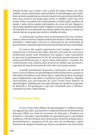 tomam decisões que custam a elas a perda de tempo. Porém, tais erros
                             também causam importantes oportunidades de aprendizagem para todos.
                             Esses momentos propiciam aos alunos situações em que precisam identificar
                             seus erros, reunir-se nos grupo para revisar o trabalho e fazer uma nova
                             versão. Todos os produtos são continuamente revisados pelos membros da
                             equipe e pelas outras equipes participantes do curso, até que cheguem a
                             uma versão satisfatória para todos. A hipótese é a de que a natureza desafiante
                             do conteúdo do curso demanda um esforço coletivo dos alunos, criando um
                             vínculo interno no grupo que motiva o trabalho de todos.

                                     A comunicação contínua entre os participantes do curso (alunos-
                             alunos, e alunos-tutores) é imprescindível para manter o clima de interesse,
                             atividade e colaboração e favorece à construção de um sentimento de
                             pertencimento, elemento importante para manutenção de uma comunidade.

                                    Os tutores têm papéis importantes para instigar os alunos a
                             esclarecerem e revisarem suas idéias. Durante a execução do curso, esses
                             profissionais atuam como animadores das equipes e como especialistas
                             no processo de planejamento de OA. Os sucessivos questionamentos dos
                             tutores possibilitaram que os alunos façam elaborações e conexões dos
                             conhecimentos com a prática, além de provocar debates que permitem a
                             exposição de mais de um ponto de vista sobre um mesmo assunto.

                                    A grande manifestação de pessoas e instituições com interesse de
                             fazer o curso de objetos de aprendizagem do Rived demonstra o quanto os
                             educadores brasileiros estão atentos para a importância dessa tecnologia
                             para complementar suas aulas e os próprios cursos à distância. Algumas
                             universidades que participaram do curso “Como Fazer Objetos de
                             Aprendizagem” implantaram essa especialização nos próprios programas
                             de Mestrado e Pós-graduação, o que tem contribuído para a difusão e
                             transferência desse conhecimento.



                               Co iderações
                             3 Considerações finais


                                    O curso “Como Fazer Objetos de Aprendizagem” e a Fábrica Virtual
                             são algumas das ações que ilustram o comprometimento do Ministério da
                             Educação (MEC) por meio da Secretaria de Educação a Distância em
                             promover a educação e oportunidades de capacitação para a comunidade
                             acadêmica. O Rived continua seus esforços para incentivar projetos para o
                             desenvolvimento e pesquisas de OA, por meio da coordenação e apoio
                             financeiro de equipes formadas por alunos e professores nas instituições
○   ○   ○   ○   ○   ○    ○   ○   ○   ○   ○   ○   ○   ○   ○   ○   ○   ○   ○   ○   ○   ○   ○   ○   ○   ○   ○   ○   ○   ○   ○   ○   ○   ○   ○   ○   ○   ○   ○   ○   ○   ○   ○   ○   ○   ○   ○   ○   ○   ○   ○   ○   ○




                        114
 
