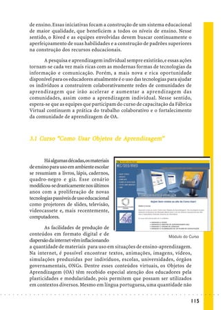 de ensino. Essas iniciativas focam a construção de um sistema educacional
                            de maior qualidade, que beneficiem a todos os níveis de ensino. Nesse
                            sentido, o Rived e as equipes envolvidas devem buscar continuamente o
                            aperfeiçoamento de suas habilidades e a construção de padrões superiores
                            na construção dos recursos educacionais.

                                   A pesquisa e aprendizagem individual sempre existirão, e essas ações
                            tornam-se cada vez mais ricas com as modernas formas de tecnologias da
                            informação e comunicação. Porém, a mais nova e rica oportunidade
                            disponível para os educadores atualmente é o uso das tecnologias para ajudar
                            os indivíduos a construírem colaborativamente redes de comunidades de
                            aprendizagem que irão acelerar e aumentar a aprendizagem das
                            comunidades, assim como a aprendizagem individual. Nesse sentido,
                            espera-se que as equipes que participam do curso de capacitação da Fábrica
                            Virtual continuem a prática do trabalho colaborativo e o fortalecimento
                            da comunidade de aprendizagem de OA.



                                Curs
                                 urso       Usa Objetos
                                             sar bjet           ndizagem
                            3.1 Curso “Como Usar Objetos de Aprendizagem”


                                   Há algumas décadas,os materiais
                            de ensino para uso em ambiente escolar
                            se resumiam a livros, lápis, cadernos,
                            quadro-negro e giz. Esse cenário
                            modificou-se drasticamente nos últimos
                            anos com a proliferação de novas
                            tecnologias passíveis de uso educacional
                            como projetores de slides, televisão,
                            videocassete e, mais recentemente,
                            computadores.

                                   As facilidades de produção de
                            conteúdos em formato digital e de                             Módulo do Curso
                            dispersão da internet vêm inflacionando
                            a quantidade de materiais para uso em situações de ensino-aprendizagem.
                            Na internet, é possível encontrar textos, animações, imagens, vídeos,
                            simulações produzidas por indivíduos, escolas, universidades, órgãos
                            governamentais, ONGs. Dentre esses conteúdos virtuais, os Objetos de
                            Aprendizagem (OA) têm recebido especial atenção dos educadores pela
                            plasticidades e modularidade, pois permitem que possam ser utilizados
                            em contextos diversos. Mesmo em língua portuguesa, uma quantidade não
○   ○   ○   ○   ○   ○   ○   ○   ○   ○   ○   ○   ○   ○   ○   ○   ○   ○   ○   ○   ○   ○   ○   ○   ○   ○   ○   ○   ○   ○   ○   ○   ○   ○   ○   ○   ○   ○   ○   ○   ○   ○   ○   ○   ○   ○   ○   ○   ○   ○   ○   ○   ○




                                                                                                                                                                                        115
 