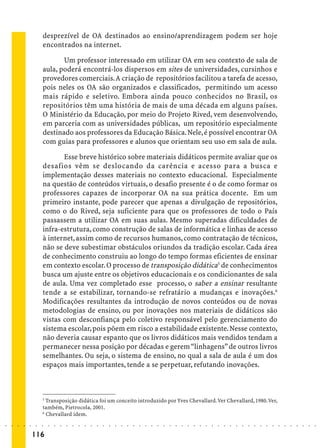 desprezível de OA destinados ao ensino/aprendizagem podem ser hoje
                             encontrados na internet.

                                    Um professor interessado em utilizar OA em seu contexto de sala de
                             aula, poderá encontrá-los dispersos em sites de universidades, cursinhos e
                             provedores comerciais. A criação de repositórios facilitou a tarefa de acesso,
                             pois neles os OA são organizados e classificados, permitindo um acesso
                             mais rápido e seletivo. Embora ainda pouco conhecidos no Brasil, os
                             repositórios têm uma história de mais de uma década em alguns países.
                             O Ministério da Educação, por meio do Projeto Rived, vem desenvolvendo,
                             em parceria com as universidades públicas, um repositório especialmente
                             destinado aos professores da Educação Básica. Nele, é possível encontrar OA
                             com guias para professores e alunos que orientam seu uso em sala de aula.

                                    Esse breve histórico sobre materiais didáticos permite avaliar que os
                             desafios vêm se deslocando da carência e acesso para a busca e
                             implementação desses materiais no contexto educacional. Especialmente
                             na questão de conteúdos virtuais, o desafio presente é o de como formar os
                             professores capazes de incorporar OA na sua prática docente. Em um
                             primeiro instante, pode parecer que apenas a divulgação de repositórios,
                             como o do Rived, seja suficiente para que os professores de todo o País
                             passassem a utilizar OA em suas aulas. Mesmo superadas dificuldades de
                             infra-estrutura, como construção de salas de informática e linhas de acesso
                             à internet, assim como de recursos humanos, como contratação de técnicos,
                             não se deve subestimar obstáculos oriundos da tradição escolar. Cada área
                             de conhecimento construiu ao longo do tempo formas eficientes de ensinar
                             em contexto escolar. O processo de transposição didática5 de conhecimentos
                             busca um ajuste entre os objetivos educacionais e os condicionantes de sala
                             de aula. Uma vez completado esse processo, o saber a ensinar resultante
                             tende a se estabilizar, tornando-se refratário a mudanças e inovações.6
                             Modificações resultantes da introdução de novos conteúdos ou de novas
                             metodologias de ensino, ou por inovações nos materiais de didáticos são
                             vistas com desconfiança pelo coletivo responsável pelo gerenciamento do
                             sistema escolar, pois põem em risco a estabilidade existente. Nesse contexto,
                             não deveria causar espanto que os livros didáticos mais vendidos tendam a
                             permanecer nessa posição por décadas e gerem “linhagens” de outros livros
                             semelhantes. Ou seja, o sistema de ensino, no qual a sala de aula é um dos
                             espaços mais importantes, tende a se perpetuar, refutando inovações.



                             5
                               Transposição didática foi um conceito introduzido por Yves Chevallard. Ver Chevallard, 1980. Ver,
                             também, Pietrocola, 2001.
                             6
                               Chevallard idem.
○   ○   ○   ○   ○   ○    ○   ○   ○   ○   ○   ○   ○   ○   ○   ○   ○   ○   ○   ○   ○   ○   ○   ○   ○   ○   ○   ○   ○   ○   ○   ○   ○   ○   ○   ○   ○   ○   ○   ○   ○   ○   ○   ○   ○   ○   ○   ○   ○   ○   ○   ○   ○




                        116
 