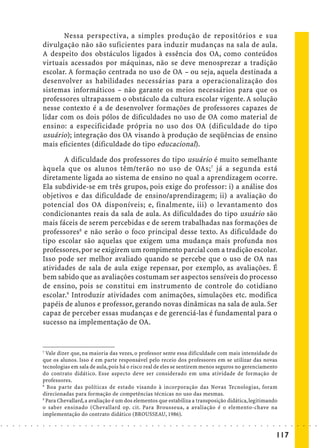 Nessa perspectiva, a simples produção de repositórios e sua
                            divulgação não são suficientes para induzir mudanças na sala de aula.
                            A despeito dos obstáculos ligados à essência dos OA, como conteúdos
                            virtuais acessados por máquinas, não se deve menosprezar a tradição
                            escolar. A formação centrada no uso de OA – ou seja, aquela destinada a
                            desenvolver as habilidades necessárias para a operacionalização dos
                            sistemas informáticos – não garante os meios necessários para que os
                            professores ultrapassem o obstáculo da cultura escolar vigente. A solução
                            nesse contexto é a de desenvolver formações de professores capazes de
                            lidar com os dois pólos de dificuldades no uso de OA como material de
                            ensino: a especificidade própria no uso dos OA (dificuldade do tipo
                            usuário); integração dos OA visando à produção de seqüências de ensino
                            mais eficientes (dificuldade do tipo educacional).

                                   A dificuldade dos professores do tipo usuário é muito semelhante
                            àquela que os alunos têm/terão no uso de OAs; 7 já a segunda está
                            diretamente ligada ao sistema de ensino no qual a aprendizagem ocorre.
                            Ela subdivide-se em três grupos, pois exige do professor: i) a análise dos
                            objetivos e das dificuldade de ensino/aprendizagem; ii) a avaliação do
                            potencial dos OA disponíveis; e, finalmente, iii) o levantamento dos
                            condicionantes reais da sala de aula. As dificuldades do tipo usuário são
                            mais fáceis de serem percebidas e de serem trabalhadas nas formações de
                            professores8 e não serão o foco principal desse texto. As dificuldade do
                            tipo escolar são aquelas que exigem uma mudança mais profunda nos
                            professores, por se exigirem um rompimento parcial com a tradição escolar.
                            Isso pode ser melhor avaliado quando se percebe que o uso de OA nas
                            atividades de sala de aula exige repensar, por exemplo, as avaliações. É
                            bem sabido que as avaliações costumam ser aspectos sensíveis do processo
                            de ensino, pois se constitui em instrumento de controle do cotidiano
                            escolar.9 Introduzir atividades com animações, simulações etc. modifica
                            papéis de alunos e professor, gerando novas dinâmicas na sala de aula. Ser
                            capaz de perceber essas mudanças e de gerenciá-las é fundamental para o
                            sucesso na implementação de OA.


                            7
                              Vale dizer que, na maioria das vezes, o professor sente essa dificuldade com mais intensidade do
                            que os alunos. Isso é em parte responsável pelo receio dos professores em se utilizar das novas
                            tecnologias em sala de aula, pois há o risco real de eles se sentirem menos seguros no gerenciamento
                            do contrato didático. Esse aspecto deve ser considerado em uma atividade de formação de
                            professores.
                            8
                              Boa parte das políticas de estado visando à incorporação das Novas Tecnologias, foram
                            direcionadas para formação de competências técnicas no uso das mesmas.
                            9
                              Para Chevallard, a avaliação é um dos elementos que estabiliza a transposição didática, legitimando
                            o saber ensinado (Chevallard op. cit. Para Brousseua, a avaliação é o elemento-chave na
                            implementação do contrato didático (BROUSSEAU, 1986).
○   ○   ○   ○   ○   ○   ○   ○   ○   ○   ○   ○   ○   ○   ○   ○   ○   ○   ○   ○   ○   ○   ○   ○   ○   ○   ○   ○   ○   ○   ○   ○   ○   ○   ○   ○   ○   ○   ○   ○   ○   ○   ○   ○   ○   ○   ○   ○   ○   ○   ○   ○   ○




                                                                                                                                                                                        117
 