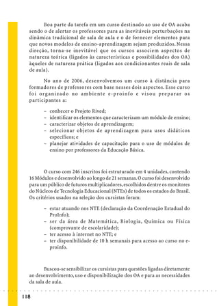 Boa parte da tarefa em um curso destinado ao uso de OA acaba
                             sendo o de alertar os professores para as inevitáveis perturbações na
                             dinâmica tradicional de sala de aula e o de fornecer elementos para
                             que novos modelos de ensino-aprendizagem sejam produzidos. Nessa
                             direção, torna-se inevitável que os cursos associem aspectos de
                             natureza teórica (ligados às características e possibilidades dos OA)
                             àqueles de natureza prática (ligados aos condicionantes reais de sala
                             de aula).

                                      No ano de 2006, desenvolvemos um curso à distância para
                             formadores de professores com base nesses dois aspectos. Esse curso
                             f o i o r g a n i z a d o n o a m b i e nt e e - p ro i nf o e v i s ou p re p ara r o s
                             participantes a:

                                             – conhecer o Projeto Rived;
                                             – identificar os elementos que caracterizam um módulo de ensino;
                                             – caracterizar objetos de aprendizagem;
                                             – selecionar objetos de aprendizagem para usos didáticos
                                               específicos; e
                                             – planejar atividades de capacitação para o uso de módulos de
                                               ensino por professores da Educação Básica.



                                    O curso com 246 inscritos foi estruturado em 4 unidades, contendo
                             16 Módulos e desenvolvido ao longo de 21 semanas. O curso foi desenvolvido
                             para um público de futuros multiplicadores, escolhidos dentre os monitores
                             do Núcleos de Tecnologia Educacional (NTEs) de todos os estados do Brasil.
                             Os critérios usados na seleção dos cursistas foram:

                                             – estar atuando nos NTE (declaração da Coordenação Estadual do
                                               ProInfo);
                                             – ser da área de Matemática, Biologia, Química ou Física
                                               (comprovante de escolaridade);
                                             – ter acesso à internet no NTE; e
                                             – ter disponibilidade de 10 h semanais para acesso ao curso no e-
                                               proinfo.



                                    Buscou-se sensibilizar os cursistas para questões ligadas diretamente
                             ao desenvolvimento, uso e disponibilização dos OA e para as necessidades
                             da sala de aula.
○   ○   ○   ○   ○   ○    ○   ○   ○   ○   ○   ○   ○   ○   ○   ○   ○   ○   ○   ○   ○   ○   ○   ○   ○   ○   ○   ○   ○   ○   ○   ○   ○   ○   ○   ○   ○   ○   ○   ○   ○   ○   ○   ○   ○   ○   ○   ○   ○   ○   ○   ○   ○




                        118
 