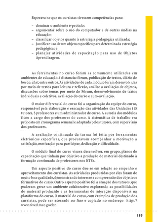 Esperava-se que os cursistas tivessem competências para:

                                            – dominar o ambiente e-proinfo;
                                            – argumentar sobre o uso do computador e de outras mídias na
                                              educação;
                                            – classificar objetos quanto à estratégia pedagógica utilizada;
                                            – Justificar uso de um objeto específico para determinada estratégia
                                              pedagógica; e
                                            – planejar atividades de capacitação para uso de Objetos
                                              Aprendizagem.



                                   As ferramentas no curso foram as comumente utilizadas em
                            ambientes de educação à distancia: fórum, publicação de textos, diário de
                            bordo, chat, entre outros. As atividades de cada módulo foram desenvolvidas
                            por meio de textos para leitura e reflexão, análise a avaliação de objetos,
                            discussões sobre temas por meio do Fórum, desenvolvimento de textos
                            individuais e coletivos, avaliação do curso e auto-avaliação.

                                   O maior diferencial do curso foi a organização da equipe do curso,
                            responsável pela elaboração e execução das atividades das Unidades (15
                            tutores, 5 professores e um administrador de curso. A autoria dos módulos
                            ficou a cargo dos professores do curso. A sistemática de trabalho era
                            proposta em cronograma semanal e adaptada pelos tutores, com supervisão
                            dos professores.

                                   A avaliação continuada da turma foi feita por ferramentas
                            eletrônicas específicas, que procuravam acompanhar a motivação a
                            satisfação, motivação para participar, dedicação e dificuldade.

                                  O módulo final do curso visava desenvolver, em grupo, planos de
                            capacitação que tinham por objetivo a produção de material destinado à
                            formação continuada de professores nos NTEs.

                                   Um aspecto positivo do curso deu-se em relação ao empenho e
                            aproveitamento dos cursistas. As atividades produzidas por eles foram de
                            muito boa qualidade, demonstrando interesse e compreensão dos objetivos
                            formativos do curso. Outro aspecto positivo foi a atuação dos tutores, que
                            puderam gerar um ambiente colaborativo explorando as possibilidades
                            do material produzido e as ferramentas de interação disponíveis na
                            plataforma do curso. O material do curso, com exemplos de produção dos
                            cursistas, pode ser acessado on-line e copiado no endereço http://
                            www.rived.mec.gov.br.
○   ○   ○   ○   ○   ○   ○   ○   ○   ○   ○    ○   ○   ○   ○   ○   ○   ○   ○   ○   ○   ○   ○   ○   ○   ○   ○   ○   ○   ○   ○   ○   ○   ○   ○   ○   ○   ○   ○   ○   ○   ○   ○   ○   ○   ○   ○   ○   ○   ○   ○   ○   ○




                                                                                                                                                                                         119
 