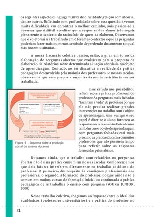 os seguintes aspectos: linguagem, nível de dificuldade, relação com a teoria,
                             dentre outros. Refletindo com profundidade sobre essa questão, tivemos
                             muita dificuldade em encontrar o melhor caminho, pois passou-se a
                             observar que é difícil acreditar que a respostas dos alunos irão seguir
                             plenamente o contexto do raciocínio de quem as elaborou. Observamos
                             que o objeto vai ser trabalhado em diferentes contextos e que as perguntas
                             poderiam fazer mais ou menos sentindo dependendo do contexto no qual
                             elas fossem utilizadas.

                                    A nossa discussão coletiva passou, então, a girar em torno da
                             elaboração de perguntas abertas que evoluíram para a proposta de
                             elaboração de relatórios sobre determinada situação abordada no objeto
                             de aprendizagem. Contudo, ao ser discutida a realidade da prática
                             pedagógica desenvolvida pela maioria dos professores de nossas escolas,
                             observamos que essa proposta encontraria muita resistência em ser
                             trabalhada.

                                                                                                                     Esse estudo nos possibilitou
                                                                                                             refletir sobre a prática profissional do
                                                                                                             professor. As perguntas mais fechadas
                                                                                                             “facilitam a vida” do professor porque
                                                                                                             ele não precisa realizar grandes
                                                                                                             intervenções no trabalho com o objeto
                                                                                                             de aprendizagem, uma vez que o seu
                                                                                                             papel é dizer se o aluno forneceu as
                                                                                                             respostas corretas ou não. Entendemos
                                                                                                             também que o objeto de aprendizagem
                                                                                                             com perguntas fechadas está mais
                                                                                                             próximo da prática educativa de muitos
                        Figura 4 – Esquema sobre a produção                                                  professores que não possuem tempo
                        social de saberes docentes                                                           para refletir sobre as respostas
                                                                                                             fornecidas pelos alunos.

                                    Notamos, ainda, que o trabalho com relatórios ou perguntas
                             abertas não é uma prática comum em nossas escolas. Compreendemos
                             que dois fatores interferem diretamente no trabalho cotidiano do
                             professor. O primeiro, diz respeito às condições profissionais dos
                             professores; o segundo, à formação do professor, porque ainda não é
                             comum em muitos cursos de formação inicial ou continuada a prática
                             pedagógica de se trabalhar o ensino com pesquisa (SOUZA JUNIOR,
                             2000).

                                  Nesse trabalho coletivo, chegamos ao impasse entre o ideal dos
                             acadêmicos (professores universitários) e a prática do professor no
○   ○   ○   ○   ○   ○    ○   ○   ○   ○   ○   ○   ○   ○   ○   ○   ○   ○   ○   ○   ○   ○   ○   ○   ○   ○   ○   ○   ○   ○   ○   ○   ○   ○   ○   ○   ○   ○   ○   ○   ○   ○   ○   ○   ○   ○   ○   ○   ○   ○   ○   ○   ○




                        12
 