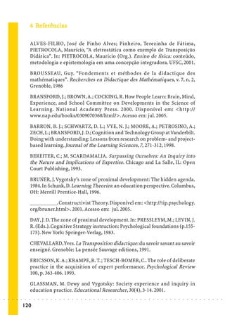 4 Referências
                               Ref
                                efe

                             ALVES-FILHO, José de Pinho Alves; Pinheiro, Terezinha de Fátima,
                             PIETROCOLA, Maurício, “A eletrostática como exemplo de Transposição
                             Didática”. In: PIETROCOLA, Mauricio (Org.). Ensino de física: conteúdo,
                             metodologia e epistemologia em uma concepção integradora. UFSC, 2001.

                             BROUSSEAU, Guy. “Fondements et méthodes de la didactique des
                             mathématiques”. Recherches en Didactique des Mathématiques, v. 7, n. 2,
                             Grenoble, 1986

                             BRANSFORD, J.; BROWN, A.; COCKING, R. How People Learn: Brain, Mind,
                             Experience, and School Committee on Developments in the Science of
                             Learning. National Academy Press. 2000. Disponível em: <http://
                             www.nap.edu/books/0309070368/html/>. Acesso em: jul. 2005.

                             BARRON, B. J.; SCHWARTZ, D. L.; VYE, N. J.; MOORE, A.; PETROSINO, A.;
                             ZECH, L.; BRANSFORD, J. D.; Cognition and Technology Group at Vanderbilt.
                             Doing with understanding: Lessons from research on problem- and project-
                             based learning. Journal of the Learning Sciences, 7, 271-312, 1998.

                             BEREITER, C.; M. SCARDAMALIA. Surpassing Ourselves: An Inquiry into
                             the Nature and Implications of Expertise. Chicago and La Salle, IL: Open
                             Court Publishing, 1993.

                             BRUNER, J. Vygotsky’s zone of proximal development: The hidden agenda.
                             1984. In Schunk, D. Learning Theories: an education perspective. Columbus,
                             OH: Merrill Prentice-Hall, 1996.

                             __________. Constructivist Theory. Disponível em: <http://tip.psychology.
                             org/bruner.html>. 2001. Acesso em: jul. 2005.

                             DAY, J. D. The zone of proximal development. In: PRESSLEYM, M.; LEVIN, J.
                             R. (Eds.). Cognitive Strategy instruction: Psychological foundations (p.155-
                             175). New York: Springer-Verlag, 1983.

                             CHEVALLARD, Yves. La Transposition didactique: du savoir savant au savoir
                             enseigné. Grenoble: La pensée Sauvage editions, 1991.

                             ERICSSON, K. A.; KRAMPE, R. T. ; TESCH-ROMER, C.. The role of deliberate
                             practice in the acquisition of expert performance. Psychological Review
                             100, p. 363-406. 1993.

                             GLASSMAN, M. Dewy and Vygotsky: Society experience and inquiry in
                             education practice. Educational Researcher, 30(4), 3-14. 2001.
○   ○   ○   ○   ○   ○    ○   ○   ○   ○   ○   ○   ○   ○   ○   ○   ○   ○   ○   ○   ○   ○   ○   ○   ○   ○   ○   ○   ○   ○   ○   ○   ○   ○   ○   ○   ○   ○   ○   ○   ○   ○   ○   ○   ○   ○   ○   ○   ○   ○   ○   ○   ○




                        120
 