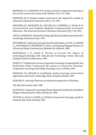 JOHNSON, R. T.; JOHNSON, D. W. Action research: cooperative learning in
                            the science classroom. Science and Children, 24, 31-32. 1986.

                            JOHNSON, W. D. Student-student interaction: the neglected variable in
                            education. Educational Research, 10(1), 5-10. 1991.

                            JONASSEN, D.; DAVIDSON, M.; COLLINS, M.; CAMPBELL, J.; HAAG, B. B.
                            Constructivism and Computer Mediated Communication in Distance
                            Education. The American Journal of Distance Education, 9(2), 7-26. 1995.

                            LAVE, J.; WENGER, E. Situated learning Legitimate peripheral participation.
                            Cambridge University Press. 1991.

                            MCCOMBS, B. L. Alternative perspectives for motivation. p. 67-87. In: BAKER
                            L.; AFFLERBACK P.; REINKING, D. (Eds.). Developing Engaged Readers in
                            School and Home Communities. Mahwah, NJ: Erlbaum. 1996.

                            MCDONALD, J. P.; NASO, P. Teacher as learner : the impact of
                            technology.Cambridge, MA: Educational Technology Center, Harvard
                            Graduate School of Education, 1986.

                            PANITZ, T. “Collaborative Versus Cooperative Learning: Comparing the Two
                            Definitions Helps Understand the nature of Interactive learning”
                            Cooperative Learning and College Teaching, v. 8, n. 2, Winter, 1997.

                            PRESSLEY, M.; HOGAN, K. Scaffolding student learning: instructional
                            approaches and issues. Cambridge, Mass: Brookline Books, 1997.

                            SCHUNK, D. Learning Theories: an education perspective. Columbus,

                            OH: Merrill Prentice-Hall, 1996.

                            SLAVIN, R. E. Cooperative Learning Theory, Research and Practice. Needham
                            Heights, Massachusetts: Allyn and Bacon. 1990.

                            TOTTEN, S.; SILLS, T.; DIGBY, A.; RUSS, P. Cooperative learning: a guide to
                            research. New York: Garland, 1991.




○   ○   ○   ○   ○   ○   ○   ○   ○   ○   ○   ○   ○   ○   ○   ○   ○   ○   ○   ○   ○   ○   ○   ○   ○   ○   ○   ○   ○   ○   ○   ○   ○   ○   ○   ○   ○   ○   ○   ○   ○   ○   ○   ○   ○   ○   ○   ○   ○   ○   ○   ○   ○




                                                                                                                                                                                        121
 