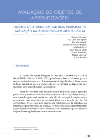 AVALIAÇÃO DE OBJETOS DE
                                                         APRENDIZAGEM
                            OBJETOS DE APRENDIZAGEM: UMA PROPOSTA DE
                            OBJETOS    APRENDIZA
                                         RENDIZAGEM: UMA PROPOSTA
                                       DA APRENDIZA
                                            RENDIZAGEM SIGNIFICATIVA
                                                        IGNIFICATIV
                             AVALIAÇÃO DA APRENDIZAGEM SIGNIFICATIVA
                            ○       ○       ○       ○       ○       ○       ○       ○       ○       ○       ○       ○       ○       ○       ○       ○       ○       ○       ○       ○       ○       ○       ○       ○       ○       ○       ○       ○       ○       ○       ○       ○       ○       ○       ○       ○       ○       ○       ○




                                                                                                                                                                                                                                                      Romero Tavares1
                                                                                                                                                                                                                                                  Gil Luna Rodrigues1
                                                                                                                                                                                                                                                      Mariel Andrade1
                                                                                                                                                                                                                                            José Nazareno dos Santos1
                                                                                                                                                                                                                                                       Lucídio Cabral1
                                                                                                                                                                                                                                                  Henry Pôncio Cruz1
                                                                                                                                                                                                                                                      Bruno Monteiro1
                                                                                                                                                                                                                                                      Thiago Gouveia1
                                                                                                                                                                                                                                                         Karin Picado1


                              In
                            1 Introdução


                                    A teoria da aprendizagem de Ausubel (AUSUBEL; NOVAK;
                            HANESIAN, 1980; AUSUBEL, 2003) propõe-se a lançar as bases para a
                            compreensão de como o ser humano constrói significados e desse modo
                            indicar caminhos para a elaboração de estratégias pedagógicas que
                            facilitem uma aprendizagem significativa.

                                  Quando se depara com um novo corpo de informações, o aprendiz
                            pode decidir absorver esse conteúdo de maneira literal, e, desse modo, a
                            sua aprendizagem será mecânica, pois ele só conseguirá simplesmente
                            reproduzir esse conteúdo de maneira idêntica a aquela que lhe foi
                            apresentada. Nesse caso, não existiu um entendimento da estrutura da
                            informação proporcionada ao aluno, de forma que não conseguirá transferir
                            o aprendizado da estrutura dessa informação apresentada para a solução
                            de problemas equivalentes em outros contextos.




                            1
                                Universidade Federal da Paraíba
○   ○   ○   ○   ○   ○   ○       ○       ○       ○       ○       ○       ○       ○       ○       ○       ○       ○       ○       ○       ○       ○       ○       ○       ○       ○       ○       ○       ○       ○       ○       ○       ○       ○       ○       ○       ○       ○       ○       ○       ○       ○       ○       ○       ○       ○   ○   ○   ○   ○   ○   ○




                                                                                                                                                                                                                                                                                                                                            123
 
