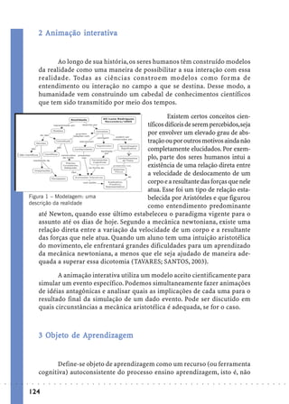2 Animação interativa
                                        int rat


                                    Ao longo de sua história, os seres humanos têm construído modelos
                             da realidade como uma maneira de possibilitar a sua interação com essa
                             realidade. Todas as ciências constroem modelos como forma de
                             entendimento ou interação no campo a que se destina. Desse modo, a
                             humanidade vem construindo um cabedal de conhecimentos científicos
                             que tem sido transmitido por meio dos tempos.

                                                                           Existem certos conceitos cien-
                                                                  tíficos difíceis de serem percebidos, seja
                                                                  por envolver um elevado grau de abs-
                                                                  tração ou por outros motivos ainda não
                                                                  completamente elucidados. Por exem-
                                                                  plo, parte dos seres humanos intui a
                                                                  existência de uma relação direta entre
                                                                  a velocidade de deslocamento de um
                                                                  corpo e a resultante das forças que nele
                                                                  atua. Esse foi um tipo de relação esta-
                        Figura 1 – Modelagem: uma                 belecida por Aristóteles e que figurou
                        descrição da realidade
                                                                  como entendimento predominante
                            até Newton, quando esse último estabeleceu o paradigma vigente para o
                            assunto até os dias de hoje. Segundo a mecânica newtoniana, existe uma
                            relação direta entre a variação da velocidade de um corpo e a resultante
                            das forças que nele atua. Quando um aluno tem uma intuição aristotélica
                            do movimento, ele enfrentará grandes dificuldades para um aprendizado
                            da mecânica newtoniana, a menos que ele seja ajudado de maneira ade-
                            quada a superar essa dicotomia (TAVARES; SANTOS, 2003).

                                    A animação interativa utiliza um modelo aceito cientificamente para
                             simular um evento específico. Podemos simultaneamente fazer animações
                             de idéias antagônicas e analisar quais as implicações de cada uma para o
                             resultado final da simulação de um dado evento. Pode ser discutido em
                             quais circunstâncias a mecânica aristotélica é adequada, se for o caso.



                               Objeto
                                bjet         ndizagem
                             3 Objeto de Aprendizagem


                                   Define-se objeto de aprendizagem como um recurso (ou ferramenta
                             cognitiva) autoconsistente do processo ensino aprendizagem, isto é, não
○   ○   ○   ○   ○   ○    ○   ○   ○   ○   ○   ○   ○   ○   ○   ○   ○   ○   ○   ○   ○   ○   ○   ○   ○   ○   ○   ○   ○   ○   ○   ○   ○   ○   ○   ○   ○   ○   ○   ○   ○   ○   ○   ○   ○   ○   ○   ○   ○   ○   ○   ○   ○




                        124
 