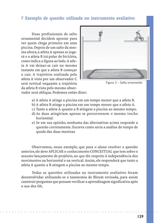 7 Exemplo de questão utilizada no instrumento avaliativo
                              Ex                 ut           inst umen avaliat
                                                                str


                                    Duas profissionais de salto
                            ornamental decidem apostar para
                            ver quem chega primeiro em uma
                            piscina. Depois de um salto da mes-
                            ma altura, a atleta A apenas se joga-
                            rá e a atleta B irá pular de bicicleta,
                            como indica a figura ao lado. A atle-
                            ta A vai deixar-se cair no mesmo
                            instante em que a atleta B começar
                            a cair. A trajetória realizada pela
                            atleta A vista por um observador C
                            será vertical enquanto a trajetória                                                                              Figura 3 – Salto ornamental
                            da atleta B vista pelo mesmo obser-
                            vador será obliqua. Podemos então dizer:

                                            a) A atleta A atinge a piscina em um tempo menor que a atleta B.
                                            b) A atleta B atinge a piscina em um tempo menor que a atleta A.
                                            c) Tanto a atleta A quanto a B atingem a piscina ao mesmo tempo.
                                            d) As duas atingiriam apenas se percorressem o mesmo trecho
                                               horizontal.
                                            e) Se em sua opinião, nenhuma das alternativas acima responde a
                                               questão corretamente. Escreva como seria a análise do tempo de
                                               queda das duas meninas



                                   Observamos, nesse exemplo, que para o aluno resolver a questão
                            anterior, ele deve APLICAR o conhecimento CONCEITUAL que tem sobre o
                            assunto lançamento de projéteis, no que diz respeito à independência dos
                            movimentos na horizontal e na vertical. Assim, ele responderá que tanto a
                            atleta A quanto a B atingem a piscina ao mesmo tempo.

                                   Todas as questões utilizadas no instrumento avaliativo foram
                            desenvolvidas utilizando-se a taxonomia de Bloom revisada, para assim
                            construir perguntas que possam verificar a aprendizagem significativa após
                            o uso dos OA.




○   ○   ○   ○   ○   ○   ○   ○   ○   ○   ○    ○   ○   ○   ○   ○   ○   ○   ○   ○   ○   ○   ○   ○   ○   ○   ○   ○   ○   ○   ○   ○   ○   ○   ○   ○   ○   ○   ○   ○   ○   ○   ○   ○   ○   ○   ○   ○   ○   ○   ○   ○   ○




                                                                                                                                                                                         129
 