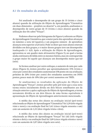 8.1 Os resultados da avaliação
                                   resultados
                                    esul         av


                                   Foi analisado o desempenho de um grupo de 35 (trinta e cinco
                            alunos) quando da utilização do Objeto de Aprendizagem “Cinemática
                            em duas dimensões – projéteis no deserto” e, em paralelo, analisamos o
                            desempenho de outro grupo de 35 (trinta e cinco alunos) quando da
                            utilização dos OA sobre “Forças”.

                                    Podemos observar pelo histograma da Figura 4, referente ao Objeto
                            de Aprendizagem Cinemática, que a maior parte dos aprendizes alcançou
                            no máximo a nota 4,0 (quatro), e um pequeno número de aprendizes
                            alcançou nota superior a 6,0 (seis). Pode-se dizer que esses alunos estavam
                            divididos em dois grupos, e o maior desses grupos teve um desempenho
                            inadequado (< 4,0). Após a utilização do Objeto de Aprendizagem,
                            apresentou-se um quadro mais alvissareiro (Figura 5), no qual a turma
                            ainda continuava dividida entre os mesmos limites, mas em contrapartida
                            o grupo maior foi aquele que alcançou um desempenho maior que 6,0
                            (seis).

                                   Se formos analisar por outro enfoque, o aumento de nota por cada
                            aluno (Figura 6), iremos perceber que aproximadamente 35% (trinta e
                            cinco por cento) dos estudantes aumentaram UM ponto em sua avaliação;
                            próximo de 20% (vinte por cento) dos estudantes aumentou em DOIS
                            pontos, pouco mais de 10% (dez por cento) aumentou em TRÊS.

                                   Se analisar mos os resultados da aplicação do Objeto de
                            Aprendizagem “Forças”, iremos perceber pelo pré-teste que a essa nova
                            turma estava inicialmente divida em dois blocos semelhantes aos da
                            situação anterior e, após a aplicação do Objeto de Aprendizagem, a turma
                            novamente dividiu-se em dois blocos de uma forma equivalente à
                            apresentação do Objeto de Aprendizagem anteriormente mencionado.

                                   A média das notas dos alunos na avaliação inicial (pré-teste)
                            relacionada ao Objeto de Aprendizagem “Cinemática” foi 3,29 (três vírgula
                            vinte e nove); e na avaliação final foi 5,61 (cinco vírgula sessenta e um)
                            com um aumento de 2,32 (dois vírgula trinta e dois).

                                   A média das notas dos alunos na avaliação inicial (pré-teste)
                            relacionada ao Objeto de Aprendizagem “Forças” foi 3,82 (três vírgula
                            oitenta e dois); e na avaliação final foi 5,89 (cinco vírgula oitenta e nove)
                            com um aumento de 2,07 (dois vírgula zero sete).
○   ○   ○   ○   ○   ○   ○   ○   ○   ○   ○   ○   ○   ○   ○   ○   ○   ○   ○   ○   ○   ○   ○   ○   ○   ○   ○   ○   ○   ○   ○   ○   ○   ○   ○   ○   ○   ○   ○   ○   ○   ○   ○   ○   ○   ○   ○   ○   ○   ○   ○   ○   ○




                                                                                                                                                                                        131
 