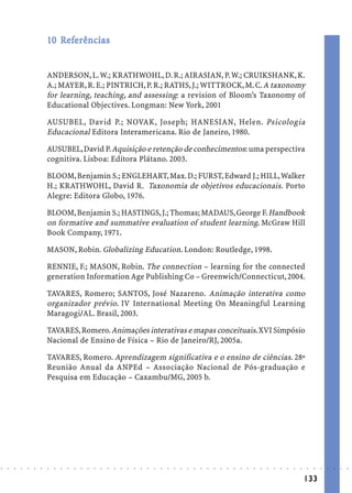 10 Referências
                               Ref
                                efe


                            ANDERSON, L. W.; KRATHWOHL, D. R.; AIRASIAN, P. W.; CRUIKSHANK, K.
                            A.; MAYER, R. E.; PINTRICH, P. R.; RATHS, J.; WITTROCK, M. C. A taxonomy
                            for learning, teaching, and assessing: a revision of Bloom’s Taxonomy of
                            Educational Objectives. Longman: New York, 2001

                            AUSUBEL, David P.; NOVAK, Joseph; HANESIAN, Helen. Psicologia
                            Educacional Editora Interamericana. Rio de Janeiro, 1980.

                            AUSUBEL, David P. Aquisição e retenção de conhecimentos: uma perspectiva
                            cognitiva. Lisboa: Editora Plátano. 2003.

                            BLOOM, Benjamin S.; ENGLEHART, Max. D.; FURST, Edward J.; HILL, Walker
                            H.; KRATHWOHL, David R. Taxonomia de objetivos educacionais. Porto
                            Alegre: Editora Globo, 1976.

                            BLOOM, Benjamin S.; HASTINGS, J.; Thomas; MADAUS, George F. Handbook
                            on formative and summative evaluation of student learning. McGraw Hill
                            Book Company, 1971.

                            MASON, Robin. Globalizing Education. London: Routledge, 1998.

                            RENNIE, F.; MASON, Robin. The connection – learning for the connected
                            generation Information Age Publishing Co – Greenwich/Connecticut, 2004.

                            TAVARES, Romero; SANTOS, José Nazareno. Animação interativa como
                            organizador prévio. IV International Meeting On Meaningful Learning
                            Maragogi/AL. Brasil, 2003.

                            TAVARES, Romero. Animações interativas e mapas conceituais. XVI Simpósio
                            Nacional de Ensino de Física – Rio de Janeiro/RJ, 2005a.

                            TAVARES, Romero. Aprendizagem significativa e o ensino de ciências. 28ª
                            Reunião Anual da ANPEd – Associação Nacional de Pós-graduação e
                            Pesquisa em Educação – Caxambu/MG, 2005 b.




○   ○   ○   ○   ○   ○   ○   ○   ○   ○   ○   ○   ○   ○   ○   ○   ○   ○   ○   ○   ○   ○   ○   ○   ○   ○   ○   ○   ○   ○   ○   ○   ○   ○   ○   ○   ○   ○   ○   ○   ○   ○   ○   ○   ○   ○   ○   ○   ○   ○   ○   ○   ○




                                                                                                                                                                                        133
 