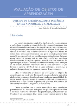 AVALIAÇÃO DE OBJETOS DE
                                                         APRENDIZAGEM
                                            OBJETOS DE APRENDIZAGEM: A DISTÂNCIA
                                            OBJETOS    APRENDIZA
                                                         RENDIZAGEM:
                                                       PR           REALIDADE
                                               ENTRE A PROMESSA E A REALIDADE
                            ○       ○       ○       ○       ○       ○       ○       ○       ○       ○       ○       ○       ○       ○       ○       ○       ○       ○       ○       ○       ○       ○       ○       ○       ○       ○       ○       ○       ○       ○       ○       ○       ○       ○       ○       ○       ○       ○       ○




                                                                                                                                                                                    Anna Christina de Azevedo Nascimento1



                              In
                            1 Introdução


                                   As tecnologias de computação têm alçado grandes promessas para
                            a melhoria da educação. As características dos computadores atuais vêm
                            oferecendo novas formas de experiências práticas para a aprendizagem e,
                            conseqüentemente, provocado uma revisão dos métodos tradicionais de
                            ensino. A promessa dos recursos educacionais digitais na forma de
                            simulações e atividades interativas é a de que a aprendizagem se torne
                            mais efetiva e mais profunda que a obtida pelos meios tradicionais. O alcance
                            dessa promessa requer que os materiais produzidos atendam
                            simultaneamente múltiplos aspectos: identificação dos objetivos de
                            aprendizagem, atenção à natureza do conteúdo a ser explorado, a seleção
                            de um contexto relevante e motivador para o aluno, a interatividade, as
                            formas de suporte e feedback para o aluno ao longo da atividade, e a
                            aplicação dos princípios que ajudam o processo de aprendizagem.

                                  Mais recentemente, a utilização da abordagem dos Objetos de
                            Aprendizagem na construção do material educacional digital aumentou
                            ainda mais o entusiasmo dos educadores e estudiosos. A possibilidade de
                            acesso na web a grandes bancos de recursos reutilizáveis presume maior
                            economia de tempo e custos de produção e, portanto, mais chances de
                            crescimento da oferta de programas de capacitação.

                                   Todos concordam com o grande potencial das novas tecnologias
                            para revolucionar a educação, mas apesar das grandes expectativas sobre
                            o potencial dessa nova ferramenta de aprendizagem, ainda são raros os
                            Objetos de Aprendizagem (OA) construídos tirando proveito das

                            1
                                Designer Instrucional, Rived/Seed/MEC
○   ○   ○   ○   ○   ○   ○       ○       ○       ○       ○       ○       ○       ○       ○       ○       ○       ○       ○       ○       ○       ○       ○       ○       ○       ○       ○       ○       ○       ○       ○       ○       ○       ○       ○       ○       ○       ○       ○       ○       ○       ○       ○       ○       ○       ○   ○   ○   ○   ○   ○   ○




                                                                                                                                                                                                                                                                                                                                            135
 
