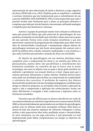 representação de uma informação, de modo a diminuir a carga cognitiva
                            do aluno (SWELLER, et al., 1991). Também pode-se simplificar a realidade
                            e acentuar elementos que são fundamentais para o entendimento de um
                            conceito (GREENO, 1978; SCHWARTZ, 1995). E mais importante que tudo é
                            possível revelar mais facilmente para o aluno os princípios abstratos e
                            complexos que estão por trás de funções e mecanismos, utilizando analogias
                            e simplificações dos fenômenos e sistemas.

                                   Autores e equipes de produção muitas vezes deixam-se influenciar
                            mais pelo potencial lúdico que pelo potencial de aprendizagem de seus
                            produtos, resultando em atividades que entretêm o aluno, mas com as quais
                            ele não aprende. Outras vezes criam situações monótonas e que não
                            aproveitam o potencial de programação do computador para obter níveis
                            altos de interatividade, visualização e manipulação. Alguns objetos de
                            aprendizagem mostram que não houve preocupação dos autores com o
                            perfil do público-alvo, criando contextos inadequados e sem atrativos, o
                            que nada contribui para prender a atenção do aluno nas atividades.

                                   Os objetos de aprendizagem, em sua maioria, abordam temas
                            complexos para a compreensão do aluno e, no entanto, por falhas no
                            planejamento, muitos deles não possibilitam o entendimento dos
                            fenômenos estudados. Ao contrário do que se busca com as novas
                            tecnologias, são raros os objetos com os quais o aluno pode interferir no
                            ambiente e geralmente sua atuação limita-se a fazer cliques para que o
                            sistema apresente informações e realize cálculos. Também deveria haver
                            mais ajuda nas atividades para facilitar na compreensão da complexidade
                            e relevância dos conceitos. O problema da maioria dos objetos
                            desenvolvidos atualmente está nas estratégias pedagógicas escolhidas para
                            atingir os objetivos propostos. As atividades estão focando a aplicação de
                            regras e não a compreensão e aplicação dos conhecimentos. Assim, um
                            aluno dificilmente é instigado a fazer conjecturas e hipóteses sobre os
                            fenômenos estudados.

                                    Conceitos que são difíceis para os alunos entenderem em razão de
                            sua natureza abstrata ou contrária a experiência ou ao senso comum (FLICK,
                            2000), se forem indevidamente apresentados em um objeto de aprendizagem,
                            podem criar ou reforçar ainda mais concepções errôneas. Além disso, os
                            alunos de hoje são usuários regulares de softwares, videogame e outras
                            mídias, e têm expectativas altas sobre qualidade, acesso e interatividade.
                            Se uma simulação, ou um jogo educativo é mal planejado ou mal
                            implementado pode falhar completamente em atingir os objetivos de
                            aprendizagem.
○   ○   ○   ○   ○   ○   ○   ○   ○   ○   ○   ○   ○   ○   ○   ○   ○   ○   ○   ○   ○   ○   ○   ○   ○   ○   ○   ○   ○   ○   ○   ○   ○   ○   ○   ○   ○   ○   ○   ○   ○   ○   ○   ○   ○   ○   ○   ○   ○   ○   ○   ○   ○




                                                                                                                                                                                        137
 