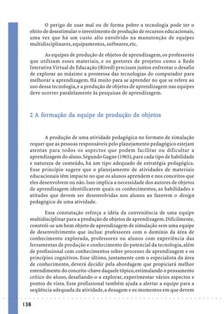 O perigo de usar mal ou de forma pobre a tecnologia pode ter o
                             efeito de desestimular o investimento de produção de recursos educacionais,
                             uma vez que há um custo alto envolvido na manutenção de equipes
                             multidisciplinares, equipamentos, softwares, etc.

                                    As equipes de produção de objetos de aprendizagem, os professores
                             que utilizam esses materiais, e os gestores de projetos como a Rede
                             Interativa Virtual de Educação (Rived) precisam juntos enfrentar o desafio
                             de explorar ao máximo a promessa das tecnologias do computador para
                             melhorar a aprendizagem. Há muito para se aprender no que se refere ao
                             uso dessa tecnologia, e a produção de objetos de aprendizagem nas equipes
                             deve ocorrer paralelamente às pesquisas de aprendizagem.



                                 for
                                  ormação    equi
                                              quip     pr          objetos
                                                                    bjet
                             2 A formação da equipe de produção de objetos


                                    A produção de uma atividade pedagógica no formato de simulação
                             requer que as pessoas responsáveis pelo planejamento pedagógico estejam
                             atentas para todos os aspectos que podem facilitar ou dificultar a
                             aprendizagem do aluno. Segundo Gagne (1965), para cada tipo de habilidade
                             e natureza de conteúdo, há um tipo adequado de estratégia pedagógica.
                             Esse princípio sugere que o planejamento de atividades de materiais
                             educacionais têm impacto no que os alunos aprendem e nos conceitos que
                             eles desenvolvem ou não. Isso implica a necessidade dos autores de objetos
                             de aprendizagem identificarem quais os conhecimentos, as habilidades e
                             atitudes que devem ser desenvolvidas nos alunos ao fazerem o design
                             pedagógico de uma atividade.

                                    Essa constatação reforça a idéia da conveniência de uma equipe
                             multidisciplinar para a produção de objetos de aprendizagem. Dificilmente,
                             constrói-se um bom objeto de aprendizagem de simulação sem uma equipe
                             de desenvolvimento que inclua: professores com o domínio da área de
                             conhecimento explorada, professores ou alunos com experiência das
                             ferramentas de produção e conhecimento do potencial da tecnologia, além
                             de profissional com conhecimentos sobre processo de aprendizagem e os
                             princípios cognitivos. Esse último, juntamente com o especialista da área
                             de conhecimento, deverá decidir pela abordagem que propiciará melhor
                             entendimento do conceito-chave daquele tópico, estimulando o pensamento
                             crítico do aluno, desafiando-o a explorar, experimentar vários aspectos e
                             pontos de vista. Esse profissional também ajuda a alertar a equipe para a
                             seqüência adequada da atividade, a dosagem e os momentos em que devem
○   ○   ○   ○   ○   ○    ○   ○   ○   ○   ○   ○   ○   ○   ○   ○   ○   ○   ○   ○   ○   ○   ○   ○   ○   ○   ○   ○   ○   ○   ○   ○   ○   ○   ○   ○   ○   ○   ○   ○   ○   ○   ○   ○   ○   ○   ○   ○   ○   ○   ○   ○   ○




                        138
 