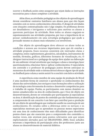 ocorrer o feedback, assim como assegurar que sejam dadas as instruções
                            necessárias para o aluno completar a atividade.

                                  Além disso, as atividades pedagógicas dos objetos de aprendizagem
                            devem considerar contextos familiares aos alunos para que eles façam
                            conexões com os novos conhecimentos oferecidos. O design de atividades
                            com situações contextualizadas não é algo simples. Os problemas devem
                            ser desafiadores e intrigantes o suficiente para motivar os alunos a
                            quererem participar da atividade. Nem todos os alunos engajam-se
                            espontaneamente nas atividades propostas, por isso a importância de se
                            pensar cuidadosamente em uma estratégia pedagógica que ajude a
                            persuadir mesmo os alunos mais relutantes a se envolverem.

                                   Um objeto de aprendizagem deve oferecer ao aluno todas as
                            condições e acessos aos recursos importantes para que ele conclua a
                            atividade proposta. Esses recursos consistem em: instruções claras e
                            completas, textos suplementares, glossários, calculadora, instrumentos de
                            medida, fórmulas, gráficos, diferentes formatos de visualização, etc. O
                            designer instrucional ou o pedagogo da equipe deve ajudar na elaboração
                            de um ambiente virtual envolvente que instigue o aluno a investigar, fazer
                            questionamentos, relacionar fatos e aplicar conhecimentos. O especialista
                            em conteúdo e o professor de pedagogia juntos devem antecipar os
                            momentos da atividade onde o sistema deverá oferecer algum tipo de ajuda
                            ou feedback para o aluno, e assim assisti-lo a concluir com êxito a atividade.

                                   A experiência como membro de uma equipe de produção do Rived
                            é uma excelente forma de construir e aprofundar os conhecimentos dos
                            alunos das universidades, isso enriquece suas formações sobre a utilização
                            da tecnologia como ferramenta de ensino e desenvolve competências para
                            o trabalho de equipe. Porém, os participantes com menos domínio ou
                            menos amadurecidos na área de conhecimento, que é foco do objeto em
                            desenvolvimento, devem ser orientados por participantes já especialistas
                            na área. A identificação de pontos do conteúdo que são fundamentais para
                            a compreensão de um conceito é um fator que contribui para a produção
                            de um objeto de aprendizagem que realmente auxilie na construção de um
                            conhecimento. Os estudos sobre a diferença entre os noviços e os
                            especialistas mostram que os aprendizes ou pessoas menos experientes
                            em uma área de conhecimento têm mais dificuldades para identificar
                            pontos-chave que são essenciais para a compreensão dos conteúdos e,
                            muitas vezes, não atentam para pontos relevantes sem que sejam
                            explicitamente alertados para tal (BRANSFORD, 2000). Esses achados
                            mostram a importância da participação ativa dos professores junto aos
                            alunos no desenvolvimento de material didático.
○   ○   ○   ○   ○   ○   ○   ○   ○   ○   ○   ○   ○   ○   ○   ○   ○   ○   ○   ○   ○   ○   ○   ○   ○   ○   ○   ○   ○   ○   ○   ○   ○   ○   ○   ○   ○   ○   ○   ○   ○   ○   ○   ○   ○   ○   ○   ○   ○   ○   ○   ○   ○




                                                                                                                                                                                        139
 