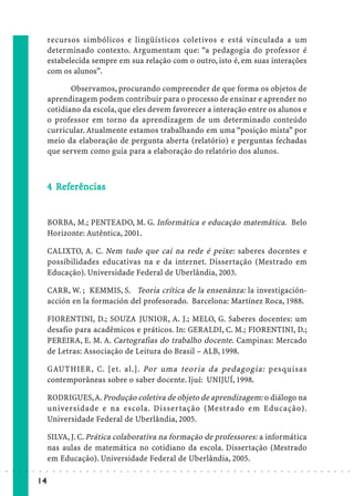 recursos simbólicos e lingüísticos coletivos e está vinculada a um
                             determinado contexto. Argumentam que: “a pedagogia do professor é
                             estabelecida sempre em sua relação com o outro, isto é, em suas interações
                             com os alunos”.

                                    Observamos, procurando compreender de que forma os objetos de
                             aprendizagem podem contribuir para o processo de ensinar e aprender no
                             cotidiano da escola, que eles devem favorecer a interação entre os alunos e
                             o professor em torno da aprendizagem de um determinado conteúdo
                             curricular. Atualmente estamos trabalhando em uma “posição mista” por
                             meio da elaboração de pergunta aberta (relatório) e perguntas fechadas
                             que servem como guia para a elaboração do relatório dos alunos.



                               Ref
                                efe
                             4 Referências


                             BORBA, M.; PENTEADO, M. G. Informática e educação matemática. Belo
                             Horizonte: Autêntica, 2001.

                             CALIXTO, A. C. Nem tudo que cai na rede é peixe: saberes docentes e
                             possibilidades educativas na e da internet. Dissertação (Mestrado em
                             Educação). Universidade Federal de Uberlândia, 2003.

                             CARR, W. ; KEMMIS, S. Teoria crítica de la ensenãnza: la investigación-
                             acción en la formación del profesorado. Barcelona: Martínez Roca, 1988.

                             FIORENTINI, D.; SOUZA JUNIOR, A. J.; MELO, G. Saberes docentes: um
                             desafio para acadêmicos e práticos. In: GERALDI, C. M.; FIORENTINI, D.;
                             PEREIRA, E. M. A. Cartografias do trabalho docente. Campinas: Mercado
                             de Letras: Associação de Leitura do Brasil – ALB, 1998.

                             GAUTHIER, C. [et. al.]. Por uma teoria da pedagogia: pesquisas
                             contemporâneas sobre o saber docente. Ijuí: UNIJUÍ, 1998.

                             RODRIGUES, A. Produção coletiva de objeto de aprendizagem: o diálogo na
                             universidade e na escola. Dissertação (Mestrado em Educação).
                             Universidade Federal de Uberlândia, 2005.

                             SILVA, J. C. Prática colaborativa na formação de professores: a informática
                             nas aulas de matemática no cotidiano da escola. Dissertação (Mestrado
                             em Educação). Universidade Federal de Uberlândia, 2005.
○   ○   ○   ○   ○   ○   ○    ○   ○   ○   ○   ○   ○   ○   ○   ○   ○   ○   ○   ○   ○   ○   ○   ○   ○   ○   ○   ○   ○   ○   ○   ○   ○   ○   ○   ○   ○   ○   ○   ○   ○   ○   ○   ○   ○   ○   ○   ○   ○   ○   ○   ○   ○




                        14
 