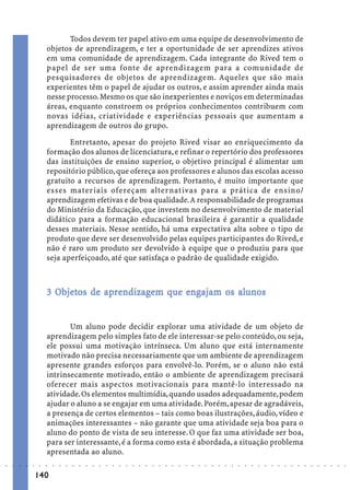 Todos devem ter papel ativo em uma equipe de desenvolvimento de
                             objetos de aprendizagem, e ter a oportunidade de ser aprendizes ativos
                             em uma comunidade de aprendizagem. Cada integrante do Rived tem o
                             papel de ser uma fonte de aprendizagem para a comunidade de
                             pesquisadores de objetos de aprendizagem. Aqueles que são mais
                             experientes têm o papel de ajudar os outros, e assim aprender ainda mais
                             nesse processo. Mesmo os que são inexperientes e noviços em determinadas
                             áreas, enquanto constroem os próprios conhecimentos contribuem com
                             novas idéias, criatividade e experiências pessoais que aumentam a
                             aprendizagem de outros do grupo.

                                    Entretanto, apesar do projeto Rived visar ao enriquecimento da
                             formação dos alunos de licenciatura, e refinar o repertório dos professores
                             das instituições de ensino superior, o objetivo principal é alimentar um
                             repositório público, que ofereça aos professores e alunos das escolas acesso
                             gratuito a recursos de aprendizagem. Portanto, é muito importante que
                             esses materiais ofereçam alternativas para a prática de ensino/
                             aprendizagem efetivas e de boa qualidade. A responsabilidade de programas
                             do Ministério da Educação, que investem no desenvolvimento de material
                             didático para a formação educacional brasileira é garantir a qualidade
                             desses materiais. Nesse sentido, há uma expectativa alta sobre o tipo de
                             produto que deve ser desenvolvido pelas equipes participantes do Rived, e
                             não é raro um produto ser devolvido à equipe que o produziu para que
                             seja aperfeiçoado, até que satisfaça o padrão de qualidade exigido.



                               Objetos
                                bjet      ap ndizagem      eng
                                                            nga       alunos
                             3 Objetos de aprendizagem que engajam os alunos


                                    Um aluno pode decidir explorar uma atividade de um objeto de
                             aprendizagem pelo simples fato de ele interessar-se pelo conteúdo, ou seja,
                             ele possui uma motivação intrínseca. Um aluno que está internamente
                             motivado não precisa necessariamente que um ambiente de aprendizagem
                             apresente grandes esforços para envolvê-lo. Porém, se o aluno não está
                             intrinsecamente motivado, então o ambiente de aprendizagem precisará
                             oferecer mais aspectos motivacionais para mantê-lo interessado na
                             atividade. Os elementos multimídia, quando usados adequadamente, podem
                             ajudar o aluno a se engajar em uma atividade. Porém, apesar de agradáveis,
                             a presença de certos elementos – tais como boas ilustrações, áudio, vídeo e
                             animações interessantes – não garante que uma atividade seja boa para o
                             aluno do ponto de vista de seu interesse. O que faz uma atividade ser boa,
                             para ser interessante, é a forma como esta é abordada, a situação problema
                             apresentada ao aluno.
○   ○   ○   ○   ○   ○    ○   ○   ○   ○   ○   ○   ○   ○   ○   ○   ○   ○   ○   ○   ○   ○   ○   ○   ○   ○   ○   ○   ○   ○   ○   ○   ○   ○   ○   ○   ○   ○   ○   ○   ○   ○   ○   ○   ○   ○   ○   ○   ○   ○   ○   ○   ○




                        140
 