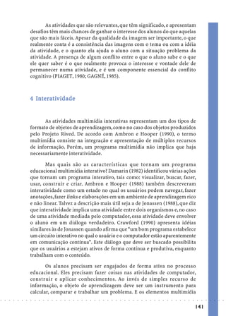 As atividades que são relevantes, que têm significado, e apresentam
                            desafios têm mais chances de ganhar o interesse dos alunos do que aquelas
                            que são mais fáceis. Apesar da qualidade da imagem ser importante, o que
                            realmente conta é a consistência das imagens com o tema ou com a idéia
                            da atividade, e o quanto ela ajuda o aluno com a situação problema da
                            atividade. A presença de algum conflito entre o que o aluno sabe e o que
                            ele quer saber é o que realmente provoca o interesse e vontade dele de
                            permanecer numa atividade, e é um componente essencial do conflito
                            cognitivo (PIAGET, 1980; GAGNÉ, 1985).



                              In rat
                            4 Interat iv idade


                                  As atividades multimídia interativas representam um dos tipos de
                            formato de objetos de aprendizagem, como no caso dos objetos produzidos
                            pelo Projeto Rived. De acordo com Ambron e Hooper (1990), o termo
                            multimídia consiste na integração e apresentação de múltiplos recursos
                            de informação. Porém, um programa multimídia não implica que haja
                            necessariamente interatividade.

                                   Mas quais são as características que tornam um programa
                            educacional multimídia interativo? Damarin (1982) identificou várias ações
                            que tornam um programa interativo, tais como: visualizar, buscar, fazer,
                            usar, construir e criar. Ambron e Hooper (1988) também descreveram
                            interatividade como um estado no qual os usuários podem navegar, fazer
                            anotações, fazer links e elaborações em um ambiente de aprendizagem rico
                            e não linear. Talvez a descrição mais útil seja a de Jonassen (1988), que diz
                            que interatividade implica uma atividade entre dois organismos e, no caso
                            de uma atividade mediada pelo computador, essa atividade deve envolver
                            o aluno em um diálogo verdadeiro. Crawford (1990) apresenta idéias
                            similares às de Jonassen quando afirma que “um bom programa estabelece
                            um circuito interativo no qual o usuário e o computador estão aparentemente
                            em comunicação contínua”. Este diálogo que deve ser buscado possibilita
                            que os usuários a estejam ativos de forma contínua e produtiva, enquanto
                            trabalham com o conteúdo.

                                   Os alunos precisam ser engajados de forma ativa no processo
                            educacional. Eles precisam fazer coisas nas atividades de computador,
                            construir e aplicar conhecimentos. Ao invés de simples recurso de
                            informação, o objeto de aprendizagem deve ser um instrumento para
                            calcular, comparar e trabalhar um problema. E os elementos multimídia
○   ○   ○   ○   ○   ○   ○   ○   ○   ○   ○   ○   ○   ○   ○   ○   ○   ○   ○   ○   ○   ○   ○   ○   ○   ○   ○   ○   ○   ○   ○   ○   ○   ○   ○   ○   ○   ○   ○   ○   ○   ○   ○   ○   ○   ○   ○   ○   ○   ○   ○   ○   ○




                                                                                                                                                                                        141
 
