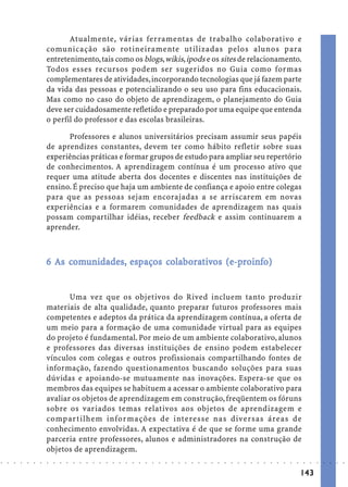 Atualmente, várias ferramentas de trabalho colaborativo e
                            comunicação são rotineiramente utilizadas pelos alunos para
                            entretenimento, tais como os blogs, wikis, ipods e os sites de relacionamento.
                            Todos esses recursos podem ser sugeridos no Guia como formas
                            complementares de atividades, incorporando tecnologias que já fazem parte
                            da vida das pessoas e potencializando o seu uso para fins educacionais.
                            Mas como no caso do objeto de aprendizagem, o planejamento do Guia
                            deve ser cuidadosamente refletido e preparado por uma equipe que entenda
                            o perfil do professor e das escolas brasileiras.

                                  Professores e alunos universitários precisam assumir seus papéis
                            de aprendizes constantes, devem ter como hábito refletir sobre suas
                            experiências práticas e formar grupos de estudo para ampliar seu repertório
                            de conhecimentos. A aprendizagem contínua é um processo ativo que
                            requer uma atitude aberta dos docentes e discentes nas instituições de
                            ensino. É preciso que haja um ambiente de confiança e apoio entre colegas
                            para que as pessoas sejam encorajadas a se arriscarem em novas
                            experiências e a formarem comunidades de aprendizagem nas quais
                            possam compartilhar idéias, receber feedback e assim continuarem a
                            aprender.



                                 com
                                  omunidades, esp     cola orat
                                                       olab         (e-proinf
                            6 As comunidades, espaços colaborativos (e-proinfo)


                                   Uma vez que os objetivos do Rived incluem tanto produzir
                            materiais de alta qualidade, quanto preparar futuros professores mais
                            competentes e adeptos da prática da aprendizagem contínua, a oferta de
                            um meio para a formação de uma comunidade virtual para as equipes
                            do projeto é fundamental. Por meio de um ambiente colaborativo, alunos
                            e professores das diversas instituições de ensino podem estabelecer
                            vínculos com colegas e outros profissionais compartilhando fontes de
                            informação, fazendo questionamentos buscando soluções para suas
                            dúvidas e apoiando-se mutuamente nas inovações. Espera-se que os
                            membros das equipes se habituem a acessar o ambiente colaborativo para
                            avaliar os objetos de aprendizagem em construção, freqüentem os fóruns
                            sobre os variados temas relativos aos objetos de aprendizagem e
                            compartilhem infor mações de interesse nas diversas áreas de
                            conhecimento envolvidas. A expectativa é de que se forme uma grande
                            parceria entre professores, alunos e administradores na construção de
                            objetos de aprendizagem.
○   ○   ○   ○   ○   ○   ○   ○   ○   ○   ○   ○   ○   ○   ○   ○   ○   ○   ○   ○   ○   ○   ○   ○   ○   ○   ○   ○   ○   ○   ○   ○   ○   ○   ○   ○   ○   ○   ○   ○   ○   ○   ○   ○   ○   ○   ○   ○   ○   ○   ○   ○   ○




                                                                                                                                                                                        143
 