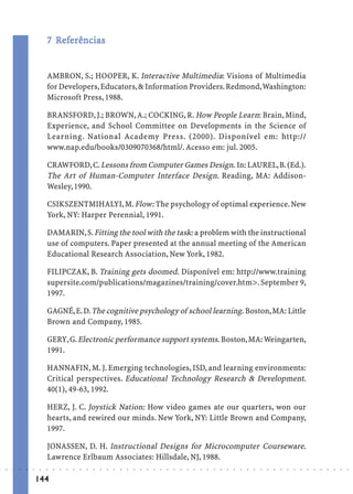 7 Referências
                               Ref
                                efe


                             AMBRON, S.; HOOPER, K. Interactive Multimedia: Visions of Multimedia
                             for Developers, Educators, & Information Providers. Redmond, Washington:
                             Microsoft Press, 1988.

                             BRANSFORD, J.; BROWN, A.; COCKING, R. How People Learn: Brain, Mind,
                             Experience, and School Committee on Developments in the Science of
                             Learning. National Academy Press. (2000). Disponível em: http://
                             www.nap.edu/books/0309070368/html/. Acesso em: jul. 2005.

                             CRAWFORD, C. Lessons from Computer Games Design. In: LAUREL, B. (Ed.).
                             The Art of Human-Computer Interface Design. Reading, MA: Addison-
                             Wesley, 1990.

                             CSIKSZENTMIHALYI, M. Flow: The psychology of optimal experience. New
                             York, NY: Harper Perennial, 1991.

                             DAMARIN, S. Fitting the tool with the task: a problem with the instructional
                             use of computers. Paper presented at the annual meeting of the American
                             Educational Research Association, New York, 1982.

                             FILIPCZAK, B. Training gets doomed. Disponível em: http://www.training
                             supersite.com/publications/magazines/training/cover.htm>. September 9,
                             1997.

                             GAGNÉ, E. D. The cognitive psychology of school learning. Boston, MA: Little
                             Brown and Company, 1985.

                             GERY, G. Electronic performance support systems. Boston, MA: Weingarten,
                             1991.

                             HANNAFIN, M. J. Emerging technologies, ISD, and learning environments:
                             Critical perspectives. Educational Technology Research & Development.
                             40(1), 49-63, 1992.

                             HERZ, J. C. Joystick Nation: How video games ate our quarters, won our
                             hearts, and rewired our minds. New York, NY: Little Brown and Company,
                             1997.

                             JONASSEN, D. H. Instructional Designs for Microcomputer Courseware.
                             Lawrence Erlbaum Associates: Hillsdale, NJ, 1988.
○   ○   ○   ○   ○   ○    ○   ○   ○   ○   ○   ○   ○   ○   ○   ○   ○   ○   ○   ○   ○   ○   ○   ○   ○   ○   ○   ○   ○   ○   ○   ○   ○   ○   ○   ○   ○   ○   ○   ○   ○   ○   ○   ○   ○   ○   ○   ○   ○   ○   ○   ○   ○




                        144
 