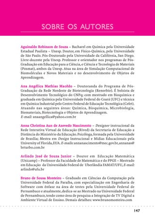 SOBRE OS AUTORES
                                                                 AUTORES

                            Aguinaldo Robinson de Souza – Bacharel em Química pela Universidade
                                       Robins       So
                            Estadual Paulista – Unesp. Doutor, em Físico-Química, pela Universidade
                            de São Paulo. Pós-Doutorado pela Universidade da Califórnia, San Diego.
                            Livre-docente pela Unesp. Professor e orientador nos programas de Pós-
                            Graduação em Educação para a Ciência, e Ciência e Tecnologia de Materiais
                            (Posmat), ambos da Unesp. Atua na área de Simulação Computacional de
                            Biomoléculas e Novos Materiais e no desenvolvimento de Objetos de
                            Aprendizagem.

                                            Ma       Macêdo
                            Ana Angélica M athias Macêdo – Doutoranda do Programa de Pós-
                            Graduação da Rede Nordeste de Biotecnologia (Renorbio). É bolsista de
                            Desenvolvimento Tecnológico do CNPq; com mestrado em Bioquímica e
                            graduada em Química pela Universidade Federal do Ceará (UFC) e técnica
                            em Química Industrial pelo Centro Federal de Educação Tecnológica (Cefet).
                            Atuando nas seguintes áreas: Química, Bioquímica, Microbiologia,
                            Biomateriais, Biotecnologia e Objetos de Aprendizagem.
                            E-mail: anaangellica@yahoo.com.br

                            Anna Christina Aun de Azevedo Nascimento – Designer instrucional da
                                  Christina
                                   hrist               zeve Nascime
                                                          vedo ascimen
                            Rede Interativa Virtual de Educação (Rived) da Secretaria de Educação a
                            Distância do Ministério da Educação. Psicóloga, formada pela Universidade
                            de Brasília; Mestra em Design Instrucional e Mídias Educacionais pela
                            University of Florida, EUA. E-mails: annanascimento@mec.gov.br, annanas@
                            brturbo.com.br

                            Ar lindo José de S o uza Junior – Doutor em Educação Matemática
                            Arlindo José     So      Junior
                            (Unicamp) – Professor da Faculdade de Matemática e do PPGE – Mestrado
                            em Educação da Universidade Federal de Uberlândia FAMAT/UFU, E-mail:
                            arlindo@ufu.br

                            Bruno de Sousa Monteiro – Graduado em Ciências da Computação pela
                            Bruno    So     Mo iro
                            Universidade Federal da Paraíba, com especialização em Engenharia de
                            Software com ênfase na área de testes pela Universidade Federal de
                            Pernambuco e atualmente, dedica-se ao Mestrado na Universidade Federal
                            de Pernambuco, tendo como área de pesquisa a Integração de TV Digital a
                            Ambiente Virtual de Ensino. Demais detalhes: www.brunomonteiro.com
○   ○   ○   ○   ○   ○   ○   ○   ○   ○   ○   ○   ○   ○   ○   ○   ○   ○   ○   ○   ○   ○   ○   ○   ○   ○   ○   ○   ○   ○   ○   ○   ○   ○   ○   ○   ○   ○   ○   ○   ○   ○   ○   ○   ○   ○   ○   ○   ○   ○   ○   ○   ○




                                                                                                                                                                                        147
 