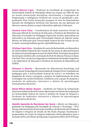 Ca r los Ro b e r t o L op es – Professor da Faculdade de Computação da
                             Car      Ro           Lo
                             Universidade Federal de Uberlândia desde sua criação em 1988. Ele atua
                             no ensino ministrando disciplinas relacionadas a Linguagens de
                             Programação e Inteligência Artificial nos cursos de graduação e pós-
                             graduação. Prof. Carlos desenvolve pesquisa na área de Planejamento
                             apoiado em Inteligência Artificial com interesse em sua aplicação em
                             diversos setores, dentre os quais Informática aplicada à Educação.

                             Car me m Lúcia Prata – Coordenadora da Rede Interativa Virtual de
                             Car mem        Prata
                             Educação (Rived) da Secretaria de Educação a Distância do Ministério da
                             Educação; Licenciada em Pedagogia, Supervisão Escolar, Especialista em
                             Informática na Educação pela Universidade Federal do Espírito Santo;
                             Mestre em Educação pela Universidade Federal do Rio Grande do Sul.
                             E-mails: carmemprata@mec.gov.br; clprata@hotmail.com

                             Cr istiano Lopes Lima – Estudante do curso de Bacharelado em Matemática
                             Crist
                                istiano Lo      Lima
                             da Universidade Federal do Rio Grande do Sul, atuou no desenvolvimento
                             de objetos de aprendizagem através do Adobe Flash. Participou de projetos
                             de iniciação científica sob a orientação do Prof. Dr. Marcus Vinicius A. Basso
                             e da Profª. Draª. Léa da Cruz Fagundes no Laboratório de Estudos Cognitivos
                             e no Laboratório de Educação à Distância do Instituto de Matemática da
                             UFRGS.

                             D aisyane C. Ba r r et o – Mestranda em Educational Psychology and
                                           Bar eto
                             Instructional Technology da Universidade de Geórgia (UGA). Graduada em
                             pedagogia pela a Universidade Federal do Ceará e já trabalhou em
                             programas de ensino e pesquisa, e projetos de implementação de novas
                             tecnologias nas escolas brasileiras. Colaborou com o grupo de pesquisa e
                             produção de ambientes interativos e objetos de aprendizagem
                             (www.proativa.vdl.ufc.br).

                             Daniel Márcio Bat ista Siqueira – Graduado em Ciência da Computação
                                    Márcio Bat      Siqueira
                             pela Universidade Federal do Ceará e Mestrando em Ciência da Computação
                             na Universidade Federal do Ceará. É membro do Grupo de Pesquisa e
                             Produção de Ambientes Interativos e Objetos de Aprendizagem
                             (www.proativa.vdl.ufc.br).

                             Danielle Aparecida do Nascimento dos Santos – Mestre em Educação e
                               anielle                Nascime
                                                        ascimen         San
                                                                          ant
                             graduada em Pedagogia pela Faculdade de Ciências e Tecnologia – FCT/
                             Unesp, onde foi bolsista de Iniciação Científica e de Mestrado pela Fundação
                             de Amparo à Pesquisa do Estado de São Paulo (Fapesp). Atualmente é
                             pesquisadora do Grupo de Pesquisa Ambientes Potencializadores para a
                             Inclusão (API) e do Núcleo de Educação Corporativa (NEC) da FCT/Unesp.
○   ○   ○   ○   ○   ○    ○   ○   ○   ○   ○   ○   ○   ○   ○   ○   ○   ○   ○   ○   ○   ○   ○   ○   ○   ○   ○   ○   ○   ○   ○   ○   ○   ○   ○   ○   ○   ○   ○   ○   ○   ○   ○   ○   ○   ○   ○   ○   ○   ○   ○   ○   ○




                        148
 