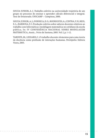SOUZA JUNIOR, A. J. Trabalho coletivo na universidade: trajetória de um
                            grupo no processo de ensinar e aprender cálculo diferencial e integral.
                            Tese de Doutorado. UNICAMP – Campinas, 2000.

                            SOUZA JUNIOR, A. J.; FONSECA, D. S.; RODRIGUES, A.; CINTRA, V. P.; REIS,
                            E. L.; BARBOSA, F. C. Produção coletiva sobre saberes docentes relativos ao
                            trabalho com Informática e modelagem matemática no cotidiano da escola
                            pública. In: IV CONFERÊNCIA NACIONAL SOBRE MODELAGEM
                            MATEMÁTICA, Anais... Feira de Santana, 2005. Vol. I, p. 1-12.

                            TARDIFE, M.; LESSARD, C. O trabalho docente: elementos para uma teoria
                            da docência como profissão de interações humanas. Petrópolis: Editora
                            Vozes, 2005.




○   ○   ○   ○   ○   ○   ○   ○   ○   ○   ○   ○   ○   ○   ○   ○   ○   ○   ○   ○   ○   ○   ○   ○   ○   ○   ○   ○   ○   ○   ○   ○   ○   ○   ○   ○   ○   ○   ○   ○   ○   ○   ○   ○   ○   ○   ○   ○   ○   ○   ○   ○   ○




                                                                                                                                                                                        15
 