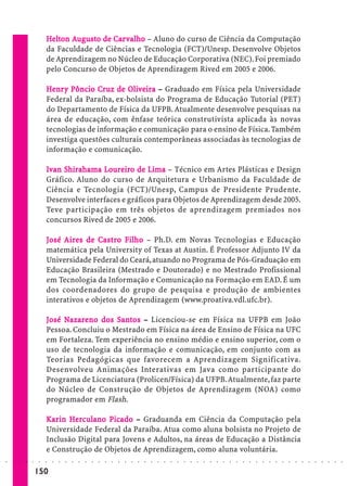 Helton Augusto de Car valho – Aluno do curso de Ciência da Computação
                              elt       usto   Car alho
                             da Faculdade de Ciências e Tecnologia (FCT)/Unesp. Desenvolve Objetos
                             de Aprendizagem no Núcleo de Educação Corporativa (NEC). Foi premiado
                             pelo Concurso de Objetos de Aprendizagem Rived em 2005 e 2006.

                             Henr y Pôncio Cruz de Oliveira – Graduado em Física pela Universidade
                                nry         Cruz     Olive
                                                        veira
                             Federal da Paraíba, ex-bolsista do Programa de Educação Tutorial (PET)
                             do Departamento de Física da UFPB. Atualmente desenvolve pesquisas na
                             área de educação, com ênfase teórica construtivista aplicada às novas
                             tecnologias de informação e comunicação para o ensino de Física. Também
                             investiga questões culturais contemporâneas associadas às tecnologias de
                             informação e comunicação.

                             Ivan Shirahama Loureiro de Lima – Técnico em Artes Plásticas e Design
                                             Loureiro      Lima
                             Gráfico. Aluno do curso de Arquitetura e Urbanismo da Faculdade de
                             Ciência e Tecnologia (FCT)/Unesp, Campus de Presidente Prudente.
                             Desenvolve interfaces e gráficos para Objetos de Aprendizagem desde 2005.
                             Teve participação em três objetos de aprendizagem premiados nos
                             concursos Rived de 2005 e 2006.

                             José Aires de Cast ro Filho – Ph.D. em Novas Tecnologias e Educação
                                  Aires      Castr Filho
                             matemática pela University of Texas at Austin. É Professor Adjunto IV da
                             Universidade Federal do Ceará, atuando no Programa de Pós-Graduação em
                             Educação Brasileira (Mestrado e Doutorado) e no Mestrado Profissional
                             em Tecnologia da Informação e Comunicação na Formação em EAD. É um
                             dos coordenadores do grupo de pesquisa e produção de ambientes
                             interativos e objetos de Aprendizagem (www.proativa.vdl.ufc.br).

                             José Nazare no dos Santos – Licenciou-se em Física na UFPB em João
                                  Naza
                                   azar          San
                                                  ant
                             Pessoa. Concluiu o Mestrado em Física na área de Ensino de Física na UFC
                             em Fortaleza. Tem experiência no ensino médio e ensino superior, com o
                             uso de tecnologia da informação e comunicação, em conjunto com as
                             Teorias Pedagógicas que favorecem a Aprendizagem Significativa.
                             Desenvolveu Animações Interativas em Java como participante do
                             Programa de Licenciatura (Prolicen/Física) da UFPB. Atualmente, faz parte
                             do Núcleo de Construção de Objetos de Aprendizagem (NOA) como
                             programador em Flash.

                             Kar in Herculano Picado – Graduanda em Ciência da Computação pela
                                    He         Picado
                             Universidade Federal da Paraíba. Atua como aluna bolsista no Projeto de
                             Inclusão Digital para Jovens e Adultos, na áreas de Educação a Distância
                             e Construção de Objetos de Aprendizagem, como aluna voluntária.
○   ○   ○   ○   ○   ○    ○   ○   ○   ○   ○   ○   ○   ○   ○   ○   ○   ○   ○   ○   ○   ○   ○   ○   ○   ○   ○   ○   ○   ○   ○   ○   ○   ○   ○   ○   ○   ○   ○   ○   ○   ○   ○   ○   ○   ○   ○   ○   ○   ○   ○   ○   ○




                        150
 