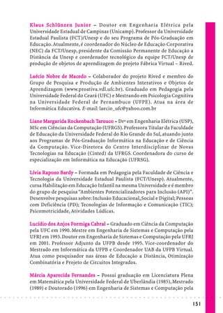 K la us Schlünze n Junior – Doutor em Engenharia Elétrica pela
                              laus Schlünzen Junior
                            Universidade Estadual de Campinas (Unicamp). Professor da Universidade
                            Estadual Paulista (FCT)/Unesp e do seu Programa de Pós-Graduação em
                            Educação. Atualmente, é coordenador do Núcleo de Educação Corporativa
                            (NEC) da FCT/Unesp, presidente da Comissão Permanente de Educação a
                            Distância da Unesp e coordenador tecnológico da equipe FCT/Unesp de
                            produção de objetos de aprendizagem do projeto Fábrica Virtual – Rived.

                            Laécio Nobre de Macedo – Colaborador do projeto Rived e membro do
                                   No       Mac
                                              ace
                            Grupo de Pesquisa e Produção de Ambientes Interativos e Objetos de
                            Aprendizagem (www.proativa.vdl.ufc.br). Graduado em Pedagogia pela
                            Universidade Federal do Ceará (UFC) e Mestrando em Psicologia Cognitiva
                            na Universidade Federal de Pernambuco (UFPE). Atua na área de
                            Informática Educativa. E-mail: laecio_ufc@yahoo.com.br

                            Liane Margar ida Rockenbach Tarouco – Drª em Engenharia Elétrica (USP),
                                  Marga      Rocke      Ta uco
                            MSc em Ciências da Computação (UFRGS). Professora Titular da Faculdade
                            de Educação da Universidade Federal do Rio Grande do Sul, atuando junto
                            aos Programas de Pós-Graduação Informática na Educação e de Ciência
                            da Computação. Vice-Diretora do Centro Interdisciplinar de Novas
                            Tecnologias na Educação (Cinted) da UFRGS. Coordenadora do curso de
                            especialização em Informática na Educação (UFRSG).

                            Lívia Raposo Bardy – Formada em Pedagogia pela Faculdade de Ciência e
                            Lívia Rapos Bar
                                    poso
                            Tecnologia da Universidade Estadual Paulista (FCT/Unesp). Atualmente,
                            cursa Habilitação em Educação Infantil na mesma Universidade e é membro
                            do grupo de pesquisa “Ambientes Potencializadores para Inclusão (API)”.
                            Desenvolve pesquisas sobre: Inclusão Educacional, Social e Digital; Pessoas
                            com Deficiência (PD); Tecnologias de Informação e Comunicação (TIC);
                            Psicomotricidade, Atividades Lúdicas.

                            Lucídio dos Anjos For miga Cabral – Graduado em Ciência da Computação
                                        Anjos Formig Cab
                                               ormi
                            pela UFC em 1990. Mestre em Engenharia de Sistemas e Computação pela
                            UFRJ em 1993. Doutor em Engenharia de Sistemas e Computação pela UFRJ
                            em 2001. Professor Adjunto da UFPB desde 1995. Vice-coordenador do
                            Mestrado em Informática da UFPB e Coordenador UAB da UFPB Virtual.
                            Atua como pesquisador nas áreas de Educação a Distância, Otimização
                            Combinatória e Projeto de Circuitos Integrados.

                            Márcia Aparecida Fer nandes – Possui graduação em Licenciatura Plena
                            Márcia            Fe
                            em Matemática pela Universidade Federal de Uberlândia (1985), Mestrado
                            (1989) e Doutorado (1996) em Engenharia de Sistemas e Computação pela
○   ○   ○   ○   ○   ○   ○   ○   ○   ○   ○   ○   ○   ○   ○   ○   ○   ○   ○   ○   ○   ○   ○   ○   ○   ○   ○   ○   ○   ○   ○   ○   ○   ○   ○   ○   ○   ○   ○   ○   ○   ○   ○   ○   ○   ○   ○   ○   ○   ○   ○   ○   ○




                                                                                                                                                                                        151
 