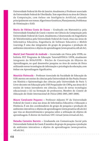 Universidade Federal do Rio de Janeiro. Atualmente, é Professor associado
                             da Universidade Federal de Uberlândia. Tem experiência na área de Ciência
                             da Computação, com ênfase em Inteligência Artificial, atuando
                             principalmente nos temas: Algoritmos Genéticos, Planejamento, Problemas
                             de Otimização e EAD.

                                         Fátima Costa       So
                             M a r ia de Fát ima C osta de S o uza – Graduada em Matemática pela
                             Universidade Estadual do Ceará e mestre em Ciência da Computação pela
                             Universidade Federal do Ceará. Atualmente, é doutoranda em Engenharia
                             de Teleinformática pela Universidade Federal do Ceará. Atua nas áreas de
                             Informática Educativa, Engenharia de Software Educativo e Mobile
                             Learning. É uma das integrantes do grupo de pesquisa e produção de
                             ambientes interativos e objetos de aprendizagem (www.proativa.vdl.ufc.br).

                             Mar iel José Pimentel de Andrade – Licenciado em Física pela UFPB, ex-
                                     José Pime
                                           imen
                             bolsista PET Programa de Educação Tutorial/FÍSICA UFPB, atualmente
                             integrante do NOA/UFPB – Núcleo de Construção de Objetos de
                             Aprendizagem, no qual desenvolve pesquisa na área de ensino de física
                             utilizando novas tecnologias de informação e psicologia da educação, com
                             ênfase em Aprendizagem Significativa.

                             Maurício Pietrocola – Professor Associado da Faculdade de Educação da
                                      Piet
                                       ietr
                             USP; mestre em ensino de ciências pela Universidade de São Paulo; Doutor
                             em História e Epistemologia das ciências pela Universidade de Paris 7;
                             Livre-deconte em Educação pela USP. Pesquisador do CNPq, nas áreas de i)
                             ensino de temas inovadores em ciências, ii)uso de novas tecnologias
                             educacionais e iii) na formação de professores. Membro do Comite de
                             Educação da União Internacional de Física (2002-2005, 2005-2008).

                             Mauro Cav alcante Pe que no – Professor Adjunto IV da Universidade
                                uro Cavalcant Pe queno
                             Federal do Ceará e atua nas áreas de Informática Educativa e Educação a
                             Distância. É um dos coordenadores do grupo de pesquisa e produção de
                             ambientes interativos e objetos de aprendizagem (www.proativa.vdl.ufc.br)
                             que visa ao desenvolvimento e pesquisa sobre a utilização de objetos de
                             aprendizagem. É diretor do Instituto UFC virtual (www.virtual.ufc.br).

                             Natasha Car ne iro Bar reto – Graduanda em Comunicação Social pela
                               tasha Car neir Bar eto
                                            iro
                             Universidade Federal do Ceará. É membro do grupo de pesquisa e produção
                             de ambientes interativos e objetos de aprendizagem (www.proativa.
                             vdl.ufc.br).
○   ○   ○   ○   ○   ○    ○   ○   ○   ○   ○   ○   ○   ○   ○   ○   ○   ○   ○   ○   ○   ○   ○   ○   ○   ○   ○   ○   ○   ○   ○   ○   ○   ○   ○   ○   ○   ○   ○   ○   ○   ○   ○   ○   ○   ○   ○   ○   ○   ○   ○   ○   ○




                        152
 