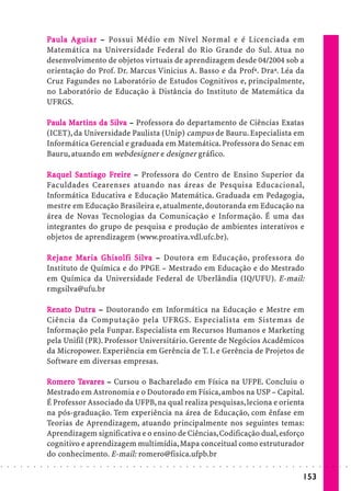 P aula A g uia r – Possui Médio em Nível Normal e é Licenciada em
                                       uiar
                            Matemática na Universidade Federal do Rio Grande do Sul. Atua no
                            desenvolvimento de objetos virtuais de aprendizagem desde 04/2004 sob a
                            orientação do Prof. Dr. Marcus Vinicius A. Basso e da Profª. Draª. Léa da
                            Cruz Fagundes no Laboratório de Estudos Cognitivos e, principalmente,
                            no Laboratório de Educação à Distância do Instituto de Matemática da
                            UFRGS.

                            Paula Mar tins da Silva – Professora do departamento de Ciências Exatas
                                  Ma ins      Silv
                            (ICET), da Universidade Paulista (Unip) campus de Bauru. Especialista em
                            Informática Gerencial e graduada em Matemática. Professora do Senac em
                            Bauru, atuando em webdesigner e designer gráfico.

                            Raquel Sant iago Fre ire – Professora do Centro de Ensino Superior da
                                    San
                                     ant     Fr ire
                            Faculdades Cearenses atuando nas áreas de Pesquisa Educacional,
                            Informática Educativa e Educação Matemática. Graduada em Pedagogia,
                            mestre em Educação Brasileira e, atualmente, doutoranda em Educação na
                            área de Novas Tecnologias da Comunicação e Informação. É uma das
                            integrantes do grupo de pesquisa e produção de ambientes interativos e
                            objetos de aprendizagem (www.proativa.vdl.ufc.br).

                            Re j ane Ma r ia G his olfi Silv a – Doutora em Educação, professora do
                                     Ma      Ghis
                                               hisolfi Silv
                            Instituto de Química e do PPGE – Mestrado em Educação e do Mestrado
                            em Química da Universidade Federal de Uberlândia (IQ/UFU). E-mail:
                            rmgsilva@ufu.br

                            Renato Dutra – Doutorando em Informática na Educação e Mestre em
                               nat Du
                            Ciência da Computação pela UFRGS. Especialista em Sistemas de
                            Informação pela Funpar. Especialista em Recursos Humanos e Marketing
                            pela Unifil (PR). Professor Universitário. Gerente de Negócios Acadêmicos
                            da Micropower. Experiência em Gerência de T. I. e Gerência de Projetos de
                            Software em diversas empresas.

                            Romero Tavares – Cursou o Bacharelado em Física na UFPE. Concluiu o
                             omer Ta
                            Mestrado em Astronomia e o Doutorado em Física, ambos na USP – Capital.
                            É Professor Associado da UFPB, na qual realiza pesquisas, leciona e orienta
                            na pós-graduação. Tem experiência na área de Educação, com ênfase em
                            Teorias de Aprendizagem, atuando principalmente nos seguintes temas:
                            Aprendizagem significativa e o ensino de Ciências, Codificação dual, esforço
                            cognitivo e aprendizagem multimídia, Mapa conceitual como estruturador
                            do conhecimento. E-mail: romero@fisica.ufpb.br
○   ○   ○   ○   ○   ○   ○   ○   ○   ○   ○   ○   ○   ○   ○   ○   ○   ○   ○   ○   ○   ○   ○   ○   ○   ○   ○   ○   ○   ○   ○   ○   ○   ○   ○   ○   ○   ○   ○   ○   ○   ○   ○   ○   ○   ○   ○   ○   ○   ○   ○   ○   ○




                                                                                                                                                                                        153
 