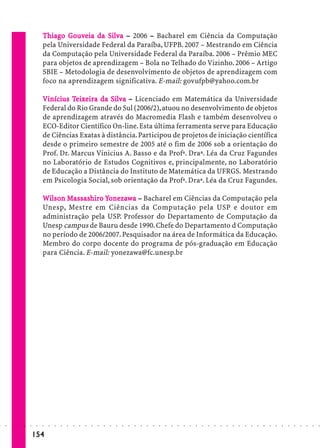 Thiago Gouveia da Silva – 2006 – Bacharel em Ciência da Computação
                                     Go veia     Silv
                             pela Universidade Federal da Paraíba, UFPB. 2007 – Mestrando em Ciência
                             da Computação pela Universidade Federal da Paraíba. 2006 – Prêmio MEC
                             para objetos de aprendizagem – Bola no Telhado do Vizinho. 2006 – Artigo
                             SBIE – Metodologia de desenvolvimento de objetos de aprendizagem com
                             foco na aprendizagem significativa. E-mail: govufpb@yahoo.com.br

                             Vinícius Teixeira da Silva – Licenciado em Matemática da Universidade
                              inícius Teixe        Silv
                             Federal do Rio Grande do Sul (2006/2), atuou no desenvolvimento de objetos
                             de aprendizagem através do Macromedia Flash e também desenvolveu o
                             ECO-Editor Científico On-line. Esta última ferramenta serve para Educação
                             de Ciências Exatas à distância. Participou de projetos de iniciação científica
                             desde o primeiro semestre de 2005 até o fim de 2006 sob a orientação do
                             Prof. Dr. Marcus Vinicius A. Basso e da Profª. Draª. Léa da Cruz Fagundes
                             no Laboratório de Estudos Cognitivos e, principalmente, no Laboratório
                             de Educação a Distância do Instituto de Matemática da UFRGS. Mestrando
                             em Psicologia Social, sob orientação da Profª. Draª. Léa da Cruz Fagundes.

                             Wilson Massashiro Yonezawa – Bacharel em Ciências da Computação pela
                               ilso Massashiro nezawa
                                      assashir
                             Unesp, Mestre em Ciências da Computação pela USP e doutor em
                             administração pela USP. Professor do Departamento de Computação da
                             Unesp campus de Bauru desde 1990. Chefe do Departamento d Computação
                             no período de 2006/2007. Pesquisador na área de Informática da Educação.
                             Membro do corpo docente do programa de pós-graduação em Educação
                             para Ciência. E-mail: yonezawa@fc.unesp.br




○   ○   ○   ○   ○   ○    ○   ○   ○   ○   ○   ○   ○   ○   ○   ○   ○   ○   ○   ○   ○   ○   ○   ○   ○   ○   ○   ○   ○   ○   ○   ○   ○   ○   ○   ○   ○   ○   ○   ○   ○   ○   ○   ○   ○   ○   ○   ○   ○   ○   ○   ○   ○




                        154
 