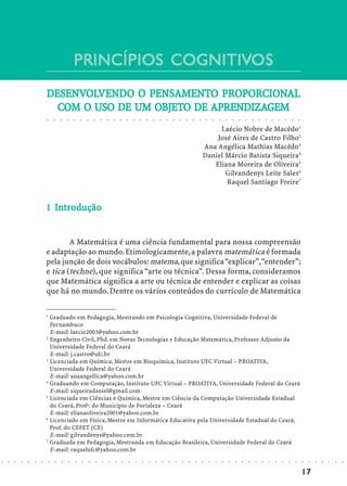 PRINCÍPIOS COGNITIVOS
                                                                       COGNITIVOS
                            DESENVOLVENDO O PENSAMENTO PROPORCIONAL
                            DESENVOLVEND
                               ENVOLVENDO PENSAMENTO PROPORCIONAL
                                                            OPORCION
                              COM          UM OBJETO    APRENDIZA
                                                          RENDIZAGEM
                              COM O USO DE UM OBJETO DE APRENDIZAGEM
                            ○       ○       ○       ○       ○       ○       ○       ○       ○       ○       ○       ○       ○       ○       ○       ○       ○       ○       ○       ○       ○       ○       ○       ○       ○       ○       ○       ○       ○       ○       ○       ○       ○       ○       ○       ○       ○       ○       ○




                                                                                                                                                                                                                             Laécio Nobre de Macêdo1
                                                                                                                                                                                                                            José Aires de Castro Filho2
                                                                                                                                                                                                                        Ana Angélica Mathias Macêdo3
                                                                                                                                                                                                                        Daniel Márcio Batista Siqueira4
                                                                                                                                                                                                                           Eliana Moreira de Oliveira5
                                                                                                                                                                                                                               Gilvandenys Leite Sales6
                                                                                                                                                                                                                               Raquel Santiago Freire7


                              In
                            1 Introdução


                                    A Matemática é uma ciência fundamental para nossa compreensão
                            e adaptação ao mundo. Etimologicamente, a palavra matemática é formada
                            pela junção de dois vocábulos: matema, que significa “explicar”, “entender”;
                            e tica (techne), que significa “arte ou técnica”. Dessa forma, consideramos
                            que Matemática significa a arte ou técnica de entender e explicar as coisas
                            que há no mundo. Dentre os vários conteúdos do currículo de Matemática

                            1
                              Graduado em Pedagogia, Mestrando em Psicologia Cognitiva, Universidade Federal de
                              Pernambuco
                              E-mail: laecio2003@yahoo.com.br
                            2
                              Engenheiro Civil, Phd. em Novas Tecnologias e Educação Matemática, Professor Adjunto da
                              Universidade Federal do Ceará
                              E-mail: j.castro@ufc.br
                            3
                              Licenciada em Química, Mestre em Bioquímica, Instituto UFC Virtual – PROATIVA,
                              Universidade Federal do Ceará
                              E-mail: anaangellica@yahoo.com.br
                            4
                              Graduando em Computação, Instituto UFC Virtual – PROATIVA, Universidade Federal do Ceará
                              E-mail: siqueiradaniel@gmail.com
                            5
                              Licenciada em Ciências e Química, Mestre em Ciência da Computação Universidade Estadual
                              do Ceará, Profª. do Município de Fortaleza – Ceará
                              E-mail: elianaoliveira2001@yahoo.com.br
                            6
                              Licenciado em Física, Mestre em Informática Educativa pela Universidade Estadual do Ceará,
                              Prof. do CEFET (CE)
                              E-mail: gilvandenys@yahoo.com.br
                            7
                              Graduada em Pedagogia, Mestranda em Educação Brasileira, Universidade Federal do Ceará
                              E-mail: raquelufc@yahoo.com.br
○   ○   ○   ○   ○   ○   ○       ○       ○       ○       ○       ○       ○       ○       ○       ○       ○       ○       ○       ○       ○       ○       ○       ○       ○       ○       ○       ○       ○       ○       ○       ○       ○       ○       ○       ○       ○       ○       ○       ○       ○       ○       ○       ○       ○       ○   ○   ○   ○   ○   ○   ○




                                                                                                                                                                                                                                                                                                                                                17
 