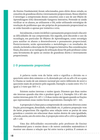 do Ensino Fundamental, foram selecionados, para efeito desse estudo, os
                             conceitos de grandezas direta e inversamente proporcionais. Nosso objetivo
                             é investigar a compreensão desses conceitos com o uso de um Objeto de
                             Aprendizagem (OA) denominado Gangorra Interativa. Pretende-se ainda
                             verificar se os alunos, ao utilizarem o OA, estão utilizando estratégias de
                             resolução de problemas que são próprias do pensamento proporcional ou
                             se estão fazendo-o apenas por tentativa e erro.

                                     Inicialmente, o texto irá definir o pensamento proporcional e discutir
                             as dificuldades de sua compreensão. Em seguida, será discutido o uso da
                             tecnologia, em particular de Objetos de Aprendizagem, como estratégia
                             para auxiliar os alunos a desenvolverem o pensamento proporcional.
                             Posteriormente, serão apresentados a metodologia e os resultados do
                             estudo, incluindo a descrição do OA Gangorra Interativa. Nas considerações
                             finais, discutem-se as vantagens de utilização desse OA pelo professor como
                             uma ferramenta de apoio ao ensino de grandezas direta e inversamente
                             proporcionais.



                                 pe samen pr porcio
                                                  cional
                             2 O pensamento proporcional


                                    A palavra razão vem do latim ratio e significa a divisão ou o
                             quociente entre dois números a e b, denotado por a:b ou a/b e lê-se a para
                             b. Chama-se razão de um número racional por outro (diferente de zero) o
                             quociente exato do primeiro pelo segundo. Exemplo: a razão entre 10 e 5 é
                             igual a 2 visto que 10/5 = 2.

                                    Existem razões inversas e razões iguais. Dizemos que duas razões
                             são inversas quando elas têm o produto igual a 1. Exemplo: 5/4 e 4/5 são
                             razões inversas, pois: 5/4 . 4/5 = 1. E duas razões são iguais quando as frações
                             que representam essas razões forem equivalentes. Exemplo: 6/3 ~ 4/2.

                                    A proporção é a base para a compreensão de conceitos diversos como
                             fração, porcentagem, densidade, velocidade etc. A palavra proporção vem
                             do latim proportione. Ela significa uma relação entre as partes de uma
                             grandeza e consiste em relacionar duas razões dentro de uma igualdade,
                             criando, assim, um elo entre elas. A proporção entre a/b e c/d é a igualdade:
                             a/b = c/d.

                                   Uma das dificuldades encontradas pelo professor do Ensino
                             Fundamental para o ensino desse e de outros conteúdos matemáticos é
                             mostrar aos alunos a relação que há entre teoria e prática. É comum os
○   ○   ○   ○   ○   ○   ○    ○   ○   ○   ○   ○   ○   ○   ○   ○   ○   ○   ○   ○   ○   ○   ○   ○   ○   ○   ○   ○   ○   ○   ○   ○   ○   ○   ○   ○   ○   ○   ○   ○   ○   ○   ○   ○   ○   ○   ○   ○   ○   ○   ○   ○   ○




                        18
 