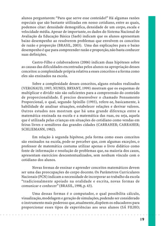 alunos perguntarem: “Para que serve esse conteúdo?” Há algumas razões
                            especiais que são bastante utilizadas em nosso cotidiano, entre as quais,
                            podemos citar: densidade demográfica, densidade de um corpo, escala e
                            velocidade média. Apesar de importante, os dados do Sistema Nacional de
                            Avaliação da Educação Básica (Saeb) indicam que os alunos apresentam
                            baixo desempenho ao resolverem problemas que envolvem os conceitos
                            de razão e proporção (BRASIL, 2003). Uma das explicações para o baixo
                            desempenho é que para compreender razão e proporção, não basta conhecer
                            suas definições.

                                   Castro-Filho e colaboradores (2006) indicam duas hipóteses sobre
                            as causas das dificuldades encontradas pelos alunos na apropriação desses
                            conceitos: a complexidade própria relativa a esses conceitos e a forma como
                            eles são ensinados na escola.

                                    Sobre a complexidade desses conceitos, alguns estudos realizados
                            (VERGNAUD, 1997; NUNES; BRYANT, 1999) mostram que os esquemas de
                            multiplicar e dividir não são suficientes para a compreensão do conteúdo
                            de proporcionalidade. É preciso desenvolver o chamado Pensamento
                            Proporcional, o qual, segundo Spinillo (1993), refere-se, basicamente, à
                            habilidade de analisar situações, estabelecer relações e derivar valores.
                            Outros estudos nos mostram que há uma grande diferença entre a
                            matemática ensinada na escola e a matemática das ruas, ou seja, aquela
                            que é utilizada pelas crianças em situações do cotidiano como vendas em
                            feiras livres e semáforos das grandes cidades (CARRAHER; CARRAHER;
                            SCHLIEMANN, 1982).

                                   Em relação à segunda hipótese, pela forma como esses conceitos
                            são ensinados na escola, pode-se perceber que, com algumas exceções, o
                            professor de matemática costuma utilizar apenas o livro didático como
                            fonte de informação e resolução de problemas que, na maioria dos casos,
                            apresentam exercícios descontextualizados, sem nenhum vínculo com o
                            cotidiano dos alunos.

                                  Novas formas de ensinar e aprender conceitos matemáticos devem
                            ser uma das preocupações do corpo docente. Os Parâmetros Curriculares
                            Nacionais (PCN) indicam a necessidade de incorporar ao trabalho da escola
                            “tradicionalmente apoiado na oralidade e escrita, novas formas de
                            comunicar e conhecer” (BRASIL, 1998, p. 43).

                                   Uma dessas formas é o computador, o qual possibilita cálculo,
                            visualização, modelagem e geração de simulações, podendo ser considerado
                            o instrumento mais poderoso que, atualmente, dispõem os educadores para
                            proporcionar esses tipos de experiências aos seus alunos (SÁ FILHO;
○   ○   ○   ○   ○   ○   ○   ○   ○   ○   ○   ○   ○   ○   ○   ○   ○   ○   ○   ○   ○   ○   ○   ○   ○   ○   ○   ○   ○   ○   ○   ○   ○   ○   ○   ○   ○   ○   ○   ○   ○   ○   ○   ○   ○   ○   ○   ○   ○   ○   ○   ○   ○




                                                                                                                                                                                        19
 