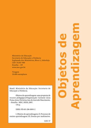 Aprendizagem
                                                      Objetos de
   Ministério da Educação
   Secretaria de Educação a Distância
   Esplanada dos Ministérios, Bloco L, Sobreloja
   CEP: 70.047-900
   Brasília – DF
   www.mec.gov.br

   Tiragem
   20.000 exemplares




Brasil. Ministério da Educação. Secretaria de
Educação a Distância.

        Objetos de aprendizagem: uma proposta de
recurso pedagógico/Organização: Carmem Lúcia
Prata, Anna Christina Aun de Azevedo Nascimento.
– Brasília : MEC, SEED, 2007.
        154 p.

       ISBN: 978-85-296-0093-2

       I. Objetos de aprendizagem. II. Processo de
ensino aprendizagem. III. Ensino por multimeios.

                                          CDU 37
 