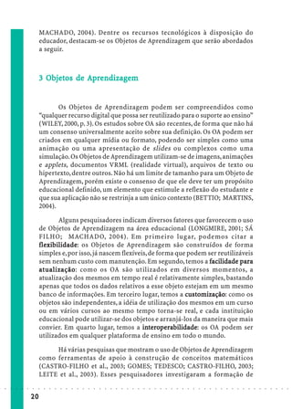 MACHADO, 2004). Dentre os recursos tecnológicos à disposição do
                             educador, destacam-se os Objetos de Aprendizagem que serão abordados
                             a seguir.



                               Objetos
                                bjet          ndizagem
                             3 Objetos de Aprendizagem


                                    Os Objetos de Aprendizagem podem ser compreendidos como
                             “qualquer recurso digital que possa ser reutilizado para o suporte ao ensino”
                             (WILEY, 2000, p. 3). Os estudos sobre OA são recentes, de forma que não há
                             um consenso universalmente aceito sobre sua definição. Os OA podem ser
                             criados em qualquer mídia ou formato, podendo ser simples como uma
                             animação ou uma apresentação de slides ou complexos como uma
                             simulação. Os Objetos de Aprendizagem utilizam-se de imagens, animações
                             e applets, documentos VRML (realidade virtual), arquivos de texto ou
                             hipertexto, dentre outros. Não há um limite de tamanho para um Objeto de
                             Aprendizagem, porém existe o consenso de que ele deve ter um propósito
                             educacional definido, um elemento que estimule a reflexão do estudante e
                             que sua aplicação não se restrinja a um único contexto (BETTIO; MARTINS,
                             2004).

                                    Alguns pesquisadores indicam diversos fatores que favorecem o uso
                             de Objetos de Aprendizagem na área educacional (LONGMIRE, 2001; SÁ
                             FILHO; MACHADO, 2004). Em primeiro lugar, podemos citar a
                             flexibilidade os Objetos de Aprendizagem são construídos de forma
                             flexibilidade:
                                xibilidade
                             simples e, por isso, já nascem flexíveis, de forma que podem ser reutilizáveis
                             sem nenhum custo com manutenção. Em segundo, temos a facilidade para     pa
                             a tualização como os OA são utilizados em diversos momentos, a
                               tualização:
                             atualização dos mesmos em tempo real é relativamente simples, bastando
                             apenas que todos os dados relativos a esse objeto estejam em um mesmo
                             banco de informações. Em terceiro lugar, temos a customização como os
                                                                                    ustomização
                                                                                       omização:
                             objetos são independentes, a idéia de utilização dos mesmos em um curso
                             ou em vários cursos ao mesmo tempo torna-se real, e cada instituição
                             educacional pode utilizar-se dos objetos e arranjá-los da maneira que mais
                             convier. Em quarto lugar, temos a interoperabilidade os OA podem ser
                                                                    int      rabilidade
                                                                               bilidade:
                             utilizados em qualquer plataforma de ensino em todo o mundo.

                                  Há várias pesquisas que mostram o uso de Objetos de Aprendizagem
                             como ferramentas de apoio à construção de conceitos matemáticos
                             (CASTRO-FILHO et al., 2003; GOMES; TEDESCO; CASTRO-FILHO, 2003;
                             LEITE et al., 2003). Esses pesquisadores investigaram a formação de
○   ○   ○   ○   ○   ○   ○    ○   ○   ○   ○   ○   ○   ○   ○   ○   ○   ○   ○   ○   ○   ○   ○   ○   ○   ○   ○   ○   ○   ○   ○   ○   ○   ○   ○   ○   ○   ○   ○   ○   ○   ○   ○   ○   ○   ○   ○   ○   ○   ○   ○   ○   ○




                        20
 