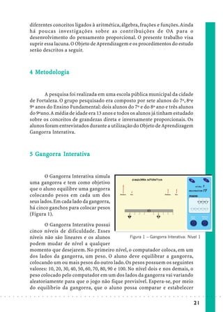 diferentes conceitos ligados à aritmética, álgebra, frações e funções. Ainda
                            há poucas investigações sobre as contribuições de OA para o
                            desenvolvimento do pensamento proporcional. O presente trabalho visa
                            suprir essa lacuna. O Objeto de Aprendizagem e os procedimentos do estudo
                            serão descritos a seguir.



                              Met dolog
                               eto
                            4 Metodolog ia


                                   A pesquisa foi realizada em uma escola pública municipal da cidade
                            de Fortaleza. O grupo pesquisado era composto por sete alunos do 7º, 8ºe
                            9º anos do Ensino Fundamental: dois alunos do 7º e do 8º ano e três alunos
                            do 9ºano. A média de idade era 13 anos e todos os alunos já tinham estudado
                            sobre os conceitos de grandezas direta e inversamente proporcionais. Os
                            alunos foram entrevistados durante a utilização do Objeto de Aprendizagem
                            Gangorra Interativa.



                              Gangor In rat
                               angorra
                            5 Gangor ra Interativa


                                   O Gangorra Interativa simula
                            uma gangorra e tem como objetivo
                            que o aluno equilibre uma gangorra
                            colocando pesos em cada um dos
                            seus lados. Em cada lado da gangorra,
                            há cinco ganchos para colocar pesos
                            (Figura 1).

                                   O Gangorra Interativa possui
                            cinco níveis de dificuldade. Esses
                            níveis não são lineares e os alunos                 Figura 1 – Gangorra Interativa: Nível 1
                            podem mudar de nível a qualquer
                            momento que desejarem. No primeiro nível, o computador coloca, em um
                            dos lados da gangorra, um peso. O aluno deve equilibrar a gangorra,
                            colocando um ou mais pesos do outro lado. Os pesos possuem os seguintes
                            valores: 10, 20, 30, 40, 50, 60, 70, 80, 90 e 100. No nível dois e nos demais, o
                            peso colocado pelo computador em um dos lados da gangorra vai variando
                            aleatoriamente para que o jogo não fique previsível. Espera-se, por meio
                            do equilíbrio da gangorra, que o aluno possa comparar e estabelecer
○   ○   ○   ○   ○   ○   ○   ○   ○   ○   ○   ○   ○   ○   ○   ○   ○   ○   ○   ○   ○   ○   ○   ○   ○   ○   ○   ○   ○   ○   ○   ○   ○   ○   ○   ○   ○   ○   ○   ○   ○   ○   ○   ○   ○   ○   ○   ○   ○   ○   ○   ○   ○




                                                                                                                                                                                        21
 
