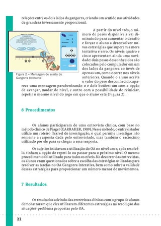 relações entre os dois lados da gangorra, criando um sentido nas atividades
                             de grandeza inversamente proporcional.
                                                                      A partir do nível três, o nú-
                                                               mero de pesos disponíveis vai di-
                                                               minuindo para aumentar o desafio
                                                               e forçar o aluno a desenvolver no-
                                                               vas estratégias que superem a mera
                                                               tentativa e erro. Os níveis quatro e
                                                               cinco apresentam ainda uma novi-
                                                               dade: dois pesos desconhecidos são
                                                               colocados pelo computador em um
                                                               dos lados da gangorra ao invés de
                        Figura 2 – Mensagem de acerto do       apenas um, como ocorre nos níveis
                        Gangorra Interativa                    anteriores. Quando o aluno acerta
                                                               o valor do peso desconhecido, apa-
                            rece uma mensagem parabenizando-o e dois botões: um com a opção
                            de avançar, mudar de nível, e outro com a possibilidade de reiniciar,
                            repetir o mesmo nível do jogo em que o aluno está (Figura 2).



                               Pro dimen
                             6 Procedimentos


                                    Os alunos participaram de uma entrevista clínica, com base no
                             método clínico de Piaget (CARRAHER, 1989). Nesse método, o entrevistador
                             utiliza um roteiro flexível de investigação, o qual permite investigar não
                             somente a resposta dada pelo entrevistado, mas também o raciocínio
                             utilizado por ele para se chegar a essa resposta.
                                     Os sujeitos iniciavam a utilização do OA no nível um e, após resolvê-
                             lo, tinham a opção de repeti-lo ou passar para o próximo nível. O mesmo
                             procedimento foi utilizado para todos os níveis. No decorrer das entrevistas,
                             os alunos eram questionados sobre a escolha das estratégias utilizadas para
                             resolver as tarefas no OA Gangorra Interativa, bem como sobre a validade
                             dessas estratégias para proporcionar um número menor de movimentos.



                               Resultados
                                esul
                             7 Resultados


                                    Os resultados advindo das entrevistas clínicas com o grupo de alunos
                             demonstraram que eles utilizaram diferentes estratégias na resolução das
                             situações-problema propostas pelo OA.
○   ○   ○   ○   ○   ○    ○   ○   ○   ○   ○   ○   ○   ○   ○   ○   ○   ○   ○   ○   ○   ○   ○   ○   ○   ○   ○   ○   ○   ○   ○   ○   ○   ○   ○   ○   ○   ○   ○   ○   ○   ○   ○   ○   ○   ○   ○   ○   ○   ○   ○   ○   ○




                        22
 