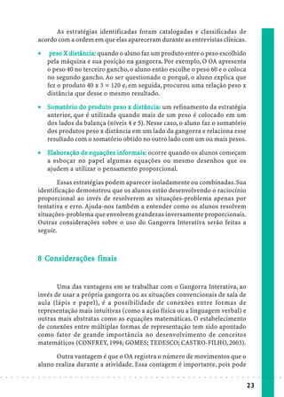 As estratégias identificadas foram catalogadas e classificadas de
                            acordo com a ordem em que elas apareceram durante as entrevistas clínicas.

                            ·        peso X distância: quando o aluno faz um produto entre o peso escolhido
                                      eso
                                    pela máquina e sua posição na gangorra. Por exemplo, O OA apresenta
                                    o peso 40 no terceiro gancho, o aluno então escolhe o peso 60 e o coloca
                                    no segundo gancho. Ao ser questionado o porquê, o aluno explica que
                                    fez o produto 40 x 3 = 120 e, em seguida, procurou uma relação peso x
                                    distância que desse o mesmo resultado.

                            · Somatór io do produto peso x distância: um refinamento da estratégia
                               omatór
                                    tório    pr       pes
                                                       eso
                              anterior, que é utilizada quando mais de um peso é colocado em um
                              dos lados da balança (níveis 4 e 5). Nesse caso, o aluno faz o somatório
                              dos produtos peso x distância em um lado da gangorra e relaciona esse
                              resultado com o somatório obtido no outro lado com um ou mais pesos.

                            · Elaboração de equações infor mais: ocorre quando os alunos começam
                               lab           equações informais:
                              a esboçar no papel algumas equações ou mesmo desenhos que os
                              ajudem a utilizar o pensamento proporcional.

                                    Essas estratégias podem aparecer isoladamente ou combinadas. Sua
                            identificação demonstrou que os alunos estão desenvolvendo o raciocínio
                            proporcional ao invés de resolverem as situações-problema apenas por
                            tentativa e erro. Ajuda-nos também a entender como os alunos resolvem
                            situações-problema que envolvem grandezas inversamente proporcionais.
                            Outras considerações sobre o uso do Gangorra Interativa serão feitas a
                            seguir.



                              Co iderações
                            8 Considerações finais


                                   Uma das vantagens em se trabalhar com o Gangorra Interativa, ao
                            invés de usar a própria gangorra ou as situações convencionais de sala de
                            aula (lápis e papel), é a possibilidade de conexões entre formas de
                            representação mais intuitivas (como a ação física ou a linguagem verbal) e
                            outras mais abstratas como as equações matemáticas. O estabelecimento
                            de conexões entre múltiplas formas de representação tem sido apontado
                            como fator de grande importância no desenvolvimento de conceitos
                            matemáticos (CONFREY, 1994; GOMES; TEDESCO; CASTRO-FILHO, 2003).

                                  Outra vantagem é que o OA registra o número de movimentos que o
                            aluno realiza durante a atividade. Essa contagem é importante, pois pode
○   ○   ○   ○   ○   ○   ○   ○   ○   ○   ○   ○   ○   ○   ○   ○   ○   ○   ○   ○   ○   ○   ○   ○   ○   ○   ○   ○   ○   ○   ○   ○   ○   ○   ○   ○   ○   ○   ○   ○   ○   ○   ○   ○   ○   ○   ○   ○   ○   ○   ○   ○   ○




                                                                                                                                                                                        23
 