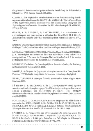 de grandezas inversamente proporcionais. Workshop de informática
                            Educativa – WIE, Campo Grande/MS, 2006.

                            CONFREY, J. Six approaches to transformations of functions using multi-
                            representational software. In: PONTE, J. P.; MATOS, J. F. (Eds.). Proceedings
                            of the eighteenth Annual Conference of the International Group for the
                            Psychology of Mathematics Education. Vol. II, Lisboa Portugal: GRAFIS CRL,
                            1994. p. 217-224.

                            GOMES, A. S.; TEDESCO, P.; CASTRO-FILHO, J. A. Ambientes de
                            aprendizagem em matemática e ciências. In: RAMOS, E. M. F (Org.).
                            Informática na escola: um olhar multidisciplinar. Fortaleza: Editora UFC,
                            2003.

                            KAMII, C. Crianças pequenas reinventam a aritmética: implicações da teoria
                            de Piaget. Trad. Cristina Monteiro. 2. ed. Porto Alegre: Artmed Editora, 2002.

                            LEITE, M. A; FREIRE, R. S.; PASCHOAL, I. V. A.; CABRAL, B. S.; CASTRO FILHO,
                            J. A. Estratégias encontradas durante atividades com software e
                            manipulativos. II Jornada de Educação Matemática do Ceará. A formação
                            pedagógica do professor de matemática. Fortaleza, 2003.

                            LONGMIRE, W. A Primer On Learning Objects. American Society for Training
                            & Development. Virginia/USA. 2001.

                            MOYSÉS, L. Aplicações de Vygotsky à educação matemática. Campinas, SP:
                            Papirus, 1997 (Coleção magistério: formação e trabalho pedagógico).

                            NUNES, T.; BRYANT, P. Crianças fazendo matemática. Porto Alegre: Artes
                            Médicas, 1999.

                            SÁ FILHO, C. S.; MACHADO, E. de C. O computador como agente
                            transformador da educação e o papel do Objeto de Aprendizagem. Document
                            online publicado em 17/12/2004: Disponível em: <http://
                            www.universia.com.br /matéria /materia.jsp?materia=5939>. 2004. Acesso
                            em: 20/03/2006.

                            SCHLIEMAN, A. D.; CARRAHER, D. W. Razão e proporção na vida diária e
                            na escola. In: SCHILLIEMAN, A. D.; CARRAHER, D. W.; SPINILLO, A. G.,
                            MEIRA, L. L.; DA ROCHA FALCÃO, J. T. (Orgs.). Estudos em Psicologia da
                            Educação Matemática. Recife: Ed. Universitária da UFPE, 1993.
                            SPINILLO, A. G. Proporções nas séries iniciais do primeiro grau. In:
                            SCHILLIEMAN, A. D.; CARRAHER, D. W.; SPINILLO, A. G.; MEIRA, L. L.; DA
                            ROCHA FALCÃO, J. T. (Orgs.). Estudos em Psicologia da Educação
                            Matemática. Recife: Ed. Universitária da UFPE,1993.
○   ○   ○   ○   ○   ○   ○   ○   ○   ○   ○   ○   ○   ○   ○   ○   ○   ○   ○   ○   ○   ○   ○   ○   ○   ○   ○   ○   ○   ○   ○   ○   ○   ○   ○   ○   ○   ○   ○   ○   ○   ○   ○   ○   ○   ○   ○   ○   ○   ○   ○   ○   ○




                                                                                                                                                                                        25
 