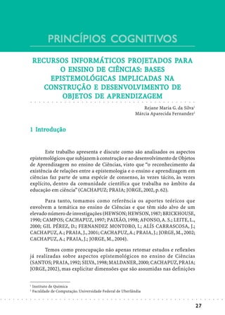 PRINCÍPIOS COGNITIVOS
                                                        COGNITIVOS
                                                        PROJETAD
                                                              ADOS PAR
                                                                    ARA
                                RECURSOS INFORMÁTICOS PROJETAD OS PARA
                                         ENSINO   CIÊNCIAS: BA
                                      O ENSINO DE CIÊNCIAS: BASES
                                    EPISTEMOLÓGICA IMPLICADA NA
                                      ISTEMOLÓGICAS
                                    EPISTEMOLÓGICAS IMPLICADAS NA
                                   CONSTRUÇÃO DESENVOLVIMENT
                                                    ENVOLVIMENTO
                                   CONSTRUÇÃO E DESENVOLVIMENTO DE
                                       OBJETOS    APRENDIZA
                                                     RENDIZAGEM
                                       OBJETOS DE APRENDIZAGEM
                            ○    ○   ○   ○   ○   ○   ○       ○       ○       ○       ○       ○       ○       ○       ○       ○       ○       ○       ○       ○       ○       ○       ○       ○       ○       ○       ○       ○       ○       ○       ○       ○       ○       ○       ○       ○       ○       ○       ○




                                                                                                                                                                                                            Rejane Maria G. da Silva1
                                                                                                                                                                                                         Márcia Aparecida Fernandez2


                              In
                            1 Introdução


                                   Este trabalho apresenta e discute como são analisados os aspectos
                            epistemológicos que subjazem à construção e ao desenvolvimento de Objetos
                            de Aprendizagem no ensino de Ciências, visto que “o reconhecimento da
                            existência de relações entre a epistemologia e o ensino e aprendizagem em
                            ciências faz parte de uma espécie de consenso, às vezes tácito, às vezes
                            explícito, dentro da comunidade científica que trabalha no âmbito da
                            educação em ciência” (CACHAPUZ; PRAIA; JORGE, 2002, p. 62).

                                   Para tanto, tomamos como referência os aportes teóricos que
                            envolvem a temática no ensino de Ciências e que têm sido alvo de um
                            elevado número de investigações (HEWSON; HEWSON, 1987; BRICKHOUSE,
                            1990; CAMPOS; CACHAPUZ, 1997; PAIXÃO, 1998; AFONSO, A. S.; LEITE, L.,
                            2000; GIL PÉREZ, D.; FERNANDEZ MONTORO, I.; ALÍS CARRASCOSA, J.;
                            CACHAPUZ, A.; PRAIA, J., 2001; CACHAPUZ, A.; PRAIA, J.; JORGE, M., 2002;
                            CACHAPUZ, A.; PRAIA, J.; JORGE, M., 2004).

                                   Temos como preocupação não apenas retomar estudos e reflexões
                            já realizadas sobre aspectos epistemológicos no ensino de Ciências
                            (SANTOS; PRAIA, 1992; SILVA, 1998; MALDANER, 2000; CACHAPUZ, PRAIA;
                            JORGE, 2002), mas explicitar dimensões que são assumidas nas definições


                            1
                                Instituto de Química
                            2
                                Faculdade de Computação. Universidade Federal de Uberlândia
○   ○   ○   ○   ○   ○   ○   ○    ○   ○   ○   ○   ○   ○   ○       ○       ○       ○       ○       ○       ○       ○       ○       ○       ○       ○       ○       ○       ○       ○       ○       ○       ○       ○       ○       ○       ○       ○       ○       ○       ○       ○       ○       ○       ○       ○       ○   ○   ○   ○   ○   ○   ○




                                                                                                                                                                                                                                                                                                                         27
 