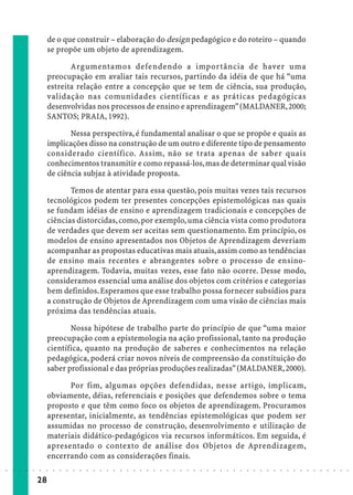de o que construir – elaboração do design pedagógico e do roteiro – quando
                             se propõe um objeto de aprendizagem.

                                    Argumentamos defendendo a importância de haver uma
                             preocupação em avaliar tais recursos, partindo da idéia de que há “uma
                             estreita relação entre a concepção que se tem de ciência, sua produção,
                             validação nas comunidades científicas e as práticas pedagógicas
                             desenvolvidas nos processos de ensino e aprendizagem” (MALDANER, 2000;
                             SANTOS; PRAIA, 1992).

                                    Nessa perspectiva, é fundamental analisar o que se propõe e quais as
                             implicações disso na construção de um outro e diferente tipo de pensamento
                             considerado científico. Assim, não se trata apenas de saber quais
                             conhecimentos transmitir e como repassá-los, mas de determinar qual visão
                             de ciência subjaz à atividade proposta.

                                    Temos de atentar para essa questão, pois muitas vezes tais recursos
                             tecnológicos podem ter presentes concepções epistemológicas nas quais
                             se fundam idéias de ensino e aprendizagem tradicionais e concepções de
                             ciências distorcidas, como, por exemplo, uma ciência vista como produtora
                             de verdades que devem ser aceitas sem questionamento. Em princípio, os
                             modelos de ensino apresentados nos Objetos de Aprendizagem deveriam
                             acompanhar as propostas educativas mais atuais, assim como as tendências
                             de ensino mais recentes e abrangentes sobre o processo de ensino-
                             aprendizagem. Todavia, muitas vezes, esse fato não ocorre. Desse modo,
                             consideramos essencial uma análise dos objetos com critérios e categorias
                             bem definidos. Esperamos que esse trabalho possa fornecer subsídios para
                             a construção de Objetos de Aprendizagem com uma visão de ciências mais
                             próxima das tendências atuais.

                                    Nossa hipótese de trabalho parte do princípio de que “uma maior
                             preocupação com a epistemologia na ação profissional, tanto na produção
                             científica, quanto na produção de saberes e conhecimentos na relação
                             pedagógica, poderá criar novos níveis de compreensão da constituição do
                             saber profissional e das próprias produções realizadas” (MALDANER, 2000).

                                   Por fim, algumas opções defendidas, nesse artigo, implicam,
                             obviamente, déias, referenciais e posições que defendemos sobre o tema
                             proposto e que têm como foco os objetos de aprendizagem. Procuramos
                             apresentar, inicialmente, as tendências epistemológicas que podem ser
                             assumidas no processo de construção, desenvolvimento e utilização de
                             materiais didático-pedagógicos via recursos informáticos. Em seguida, é
                             apresentado o contexto de análise dos Objetos de Aprendizagem,
                             encerrando com as considerações finais.
○   ○   ○   ○   ○   ○   ○    ○   ○   ○   ○   ○   ○   ○   ○   ○   ○   ○   ○   ○   ○   ○   ○   ○   ○   ○   ○   ○   ○   ○   ○   ○   ○   ○   ○   ○   ○   ○   ○   ○   ○   ○   ○   ○   ○   ○   ○   ○   ○   ○   ○   ○   ○




                        28
 