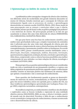 2 Epistemolog ia no âmbito do ensino de Ciências
                              Epist molog
                               piste            âmbit
                                                  bito    en


                                   A problemática sobre concepções e imagens da ciência e dos cientistas,
                            nos diferentes níveis de escolaridade, tem gerado inúmeras discussões no
                            ensino de Ciências. Estudos mostram que a concepção de Ciências está
                            intimamente ligada com os processos de ensino e aprendizagem
                            desenvolvidos no contexto escolar (SANTOS; PRAIA, 1992). Desse modo, há
                            uma preocupação com as crenças e convicções sobre o que é ciência,
                            transmitidas, mesmo que de forma oculta, na prática pedagógica do professor
                            e nos materiais de ensino. Tal preocupação prende-se ao fato de que
                            usualmente os alunos têm uma visão distorcida de ciência (FERNÁNDEZ;
                            GIL; CARRASCOSA; CACHAPUZ; PRAIA 2002).

                                   Em que pese haver uma boa base de conhecimento científico, uma
                            análise mais aprofundada indica que a simples transmissão de conteúdos
                            não é suficiente para dar uma visão mais adequada de ciência, pois não
                            contribui para a compreensão de como a ciência funciona, não favorecendo,
                            conseqüentemente, o pensamento científico sobre os fenômenos. De acordo
                            com Lemke (1997), pensar cientificamente envolve habilidades como a
                            observação, descrição, comparação, análise, discussão, teorização,
                            questionamento, julgamento, avaliação, decisão, conclusão e generalização.
                            Além disso, compreender como a ciência funciona possibilita uma melhor
                            compreensão de seus métodos e as inter-relações de ciência, tecnologia e
                            sociedade (ACEVEDO, 2004).

                                    Nessa perspectiva, as questões epistemológicas devem ser consideradas
                            tendo em vista a constituição de um pensamento científico e a ruptura com
                            idéias originárias do pensamento positivista, segundo o qual o conhecimento
                            científico consiste na descrição positiva dos fenômenos da natureza, idéias
                            que apóiam a transmissão e não a construção do conhecimento.

                                   Essas questões são fundamentais quando se pensa no desenvolvi-
                            mento de materiais de ensino, nomeadamente, os Objetos de Aprendiza-
                            gem. Em nossos trabalhos, temos nos apoiado, para a análise dos OA, nas
                            duas tendências epistemológicas apresentadas por Cachapuz; Praia e Jor-
                            ge (2002), empirista racionalista contemporânea.

                                   Na tendência empirista, os conhecimentos científicos são abordados
                            e explorados como se fossem verdades e expressão de uma realidade
                            objetiva externa (MALDANER, 2000), ou seja, a ciência é revelada a partir
                            do mundo real, do observável. Prevalece a idéia de que o conhecimento
                            ocorre acumulação e justaposição de conhecimentos, o mesmo acontecendo
                            com o desenvolvimento da ciência.
○   ○   ○   ○   ○   ○   ○   ○   ○   ○   ○   ○   ○   ○   ○   ○   ○   ○   ○   ○   ○   ○   ○   ○   ○   ○   ○   ○   ○   ○   ○   ○   ○   ○   ○   ○   ○   ○   ○   ○   ○   ○   ○   ○   ○   ○   ○   ○   ○   ○   ○   ○   ○




                                                                                                                                                                                        29
 